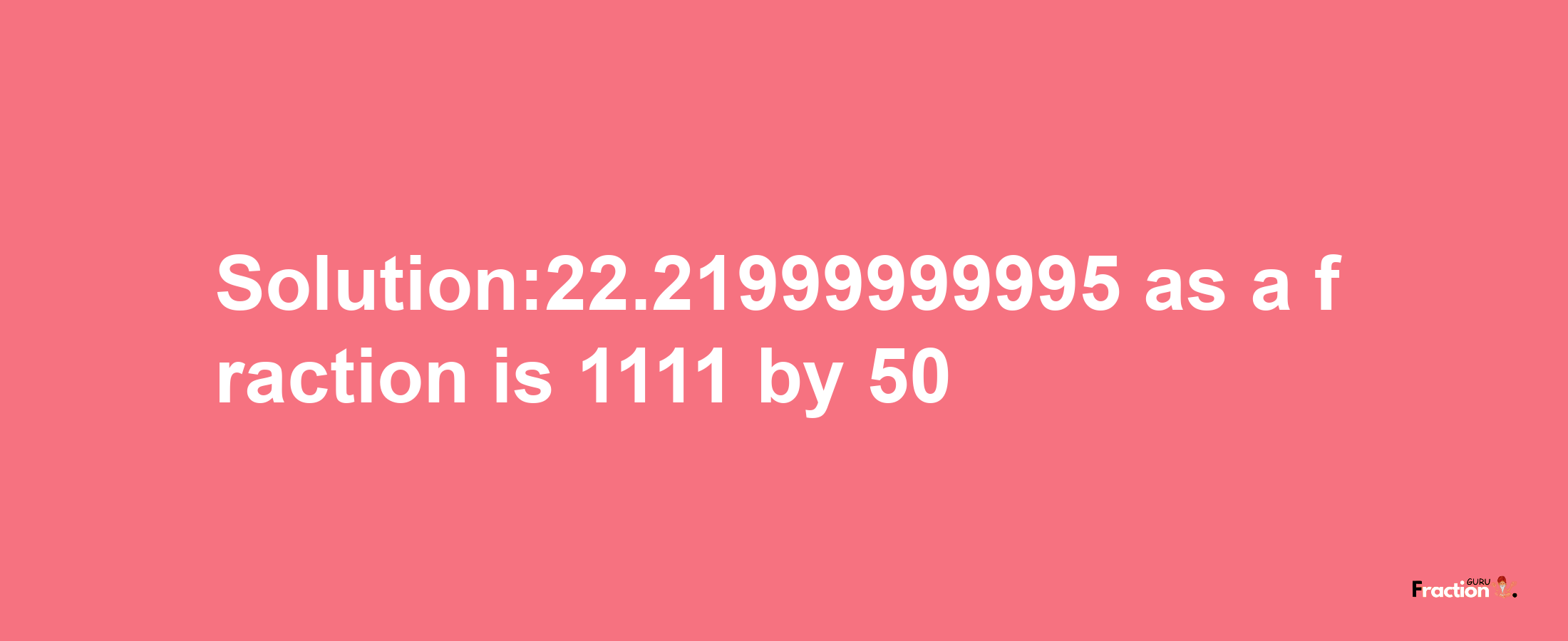 Solution:22.21999999995 as a fraction is 1111/50