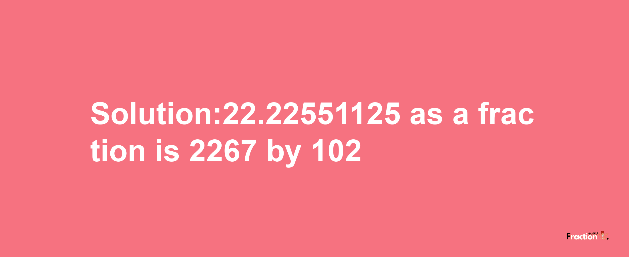 Solution:22.22551125 as a fraction is 2267/102