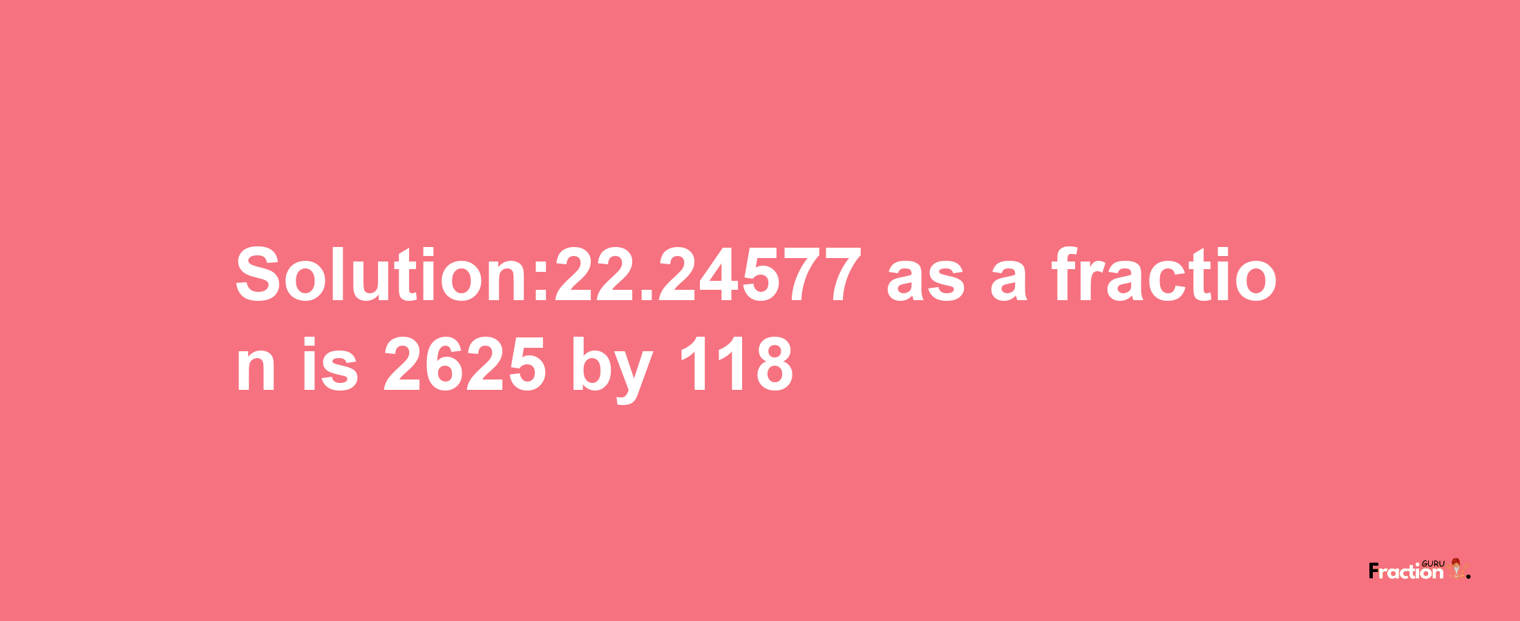 Solution:22.24577 as a fraction is 2625/118