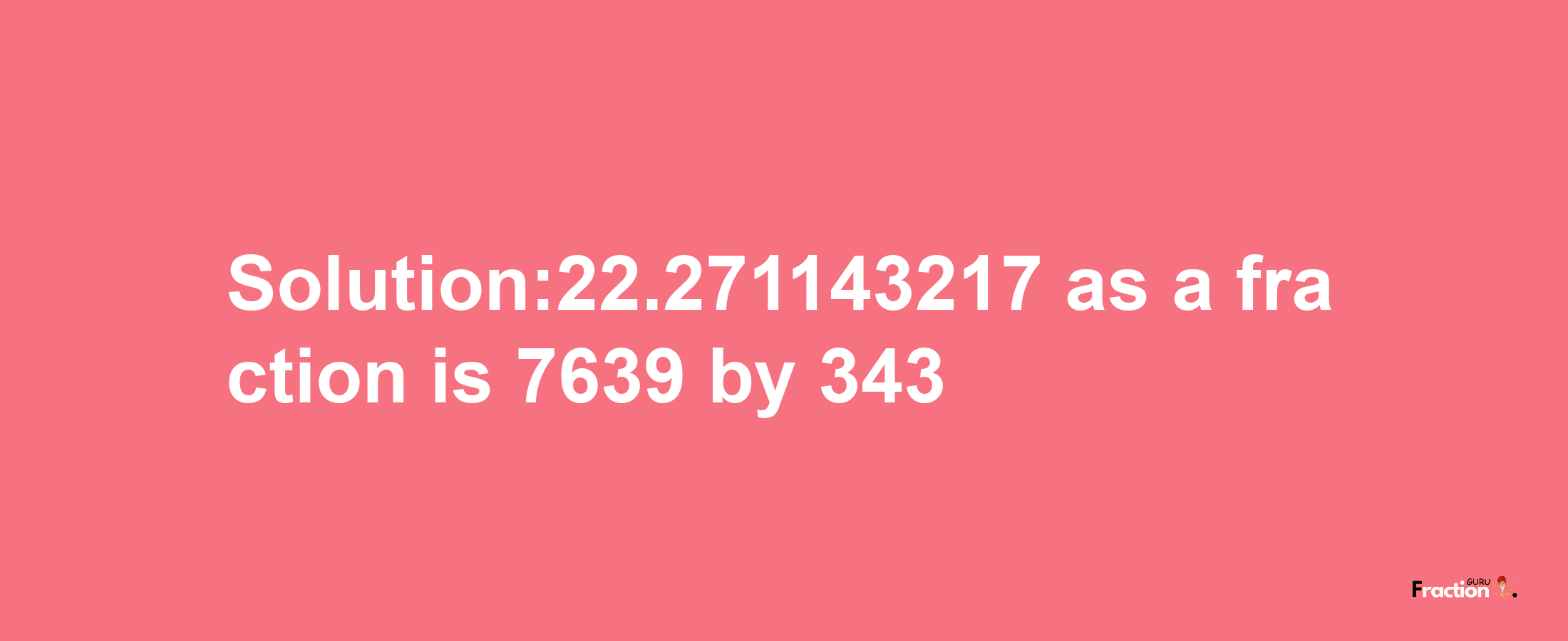 Solution:22.271143217 as a fraction is 7639/343