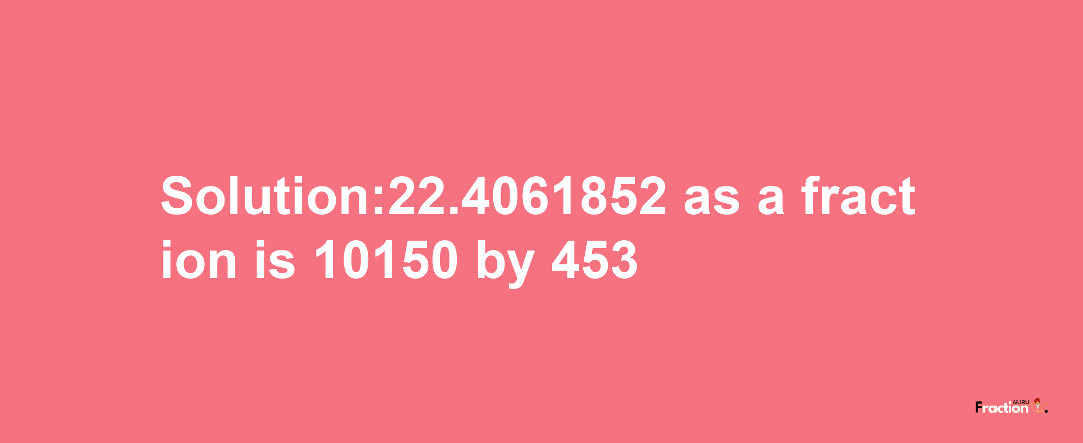 Solution:22.4061852 as a fraction is 10150/453