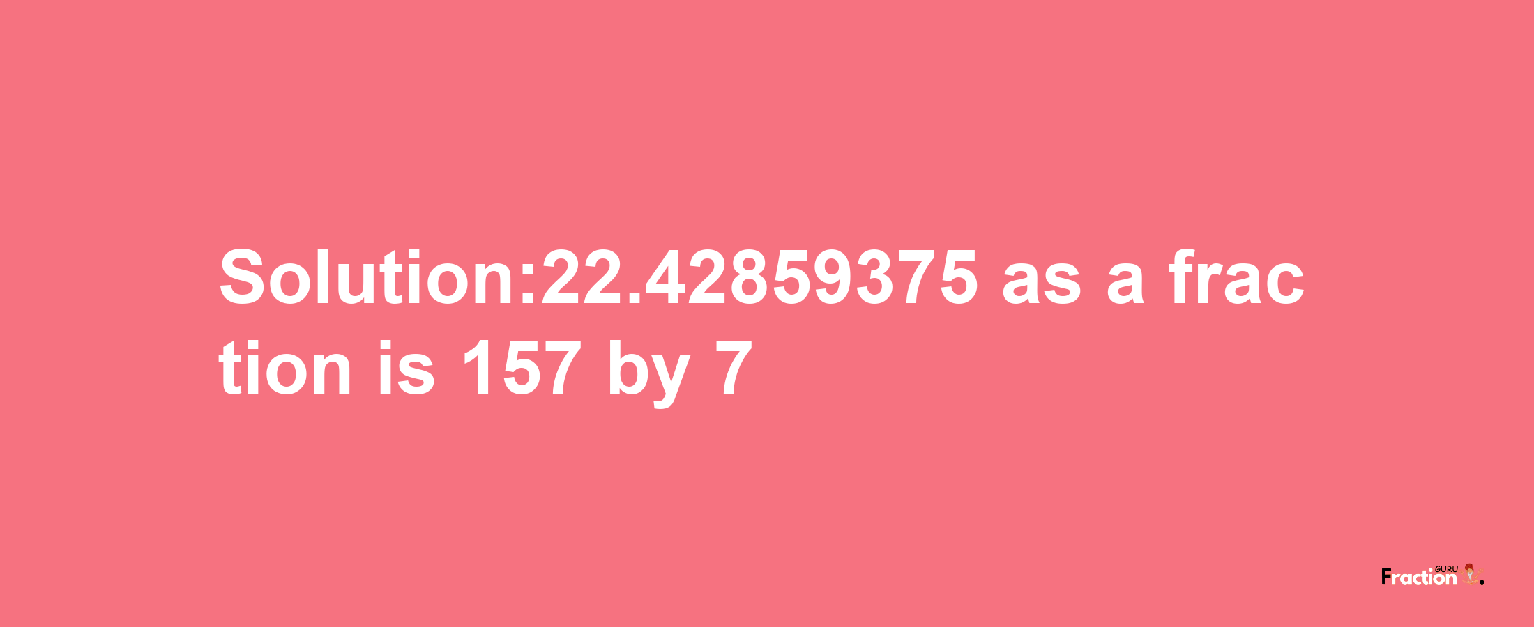 Solution:22.42859375 as a fraction is 157/7