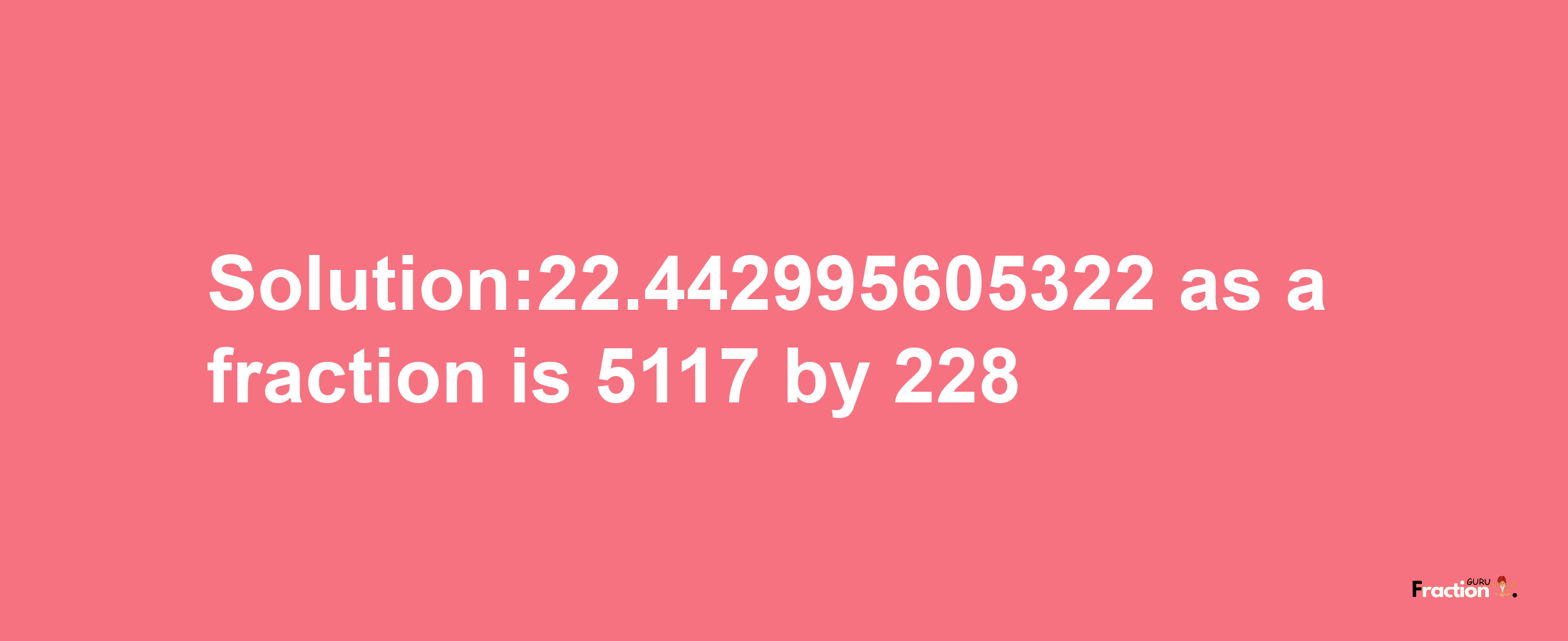 Solution:22.442995605322 as a fraction is 5117/228