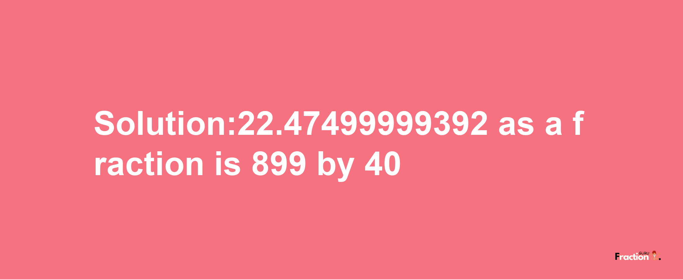 Solution:22.47499999392 as a fraction is 899/40