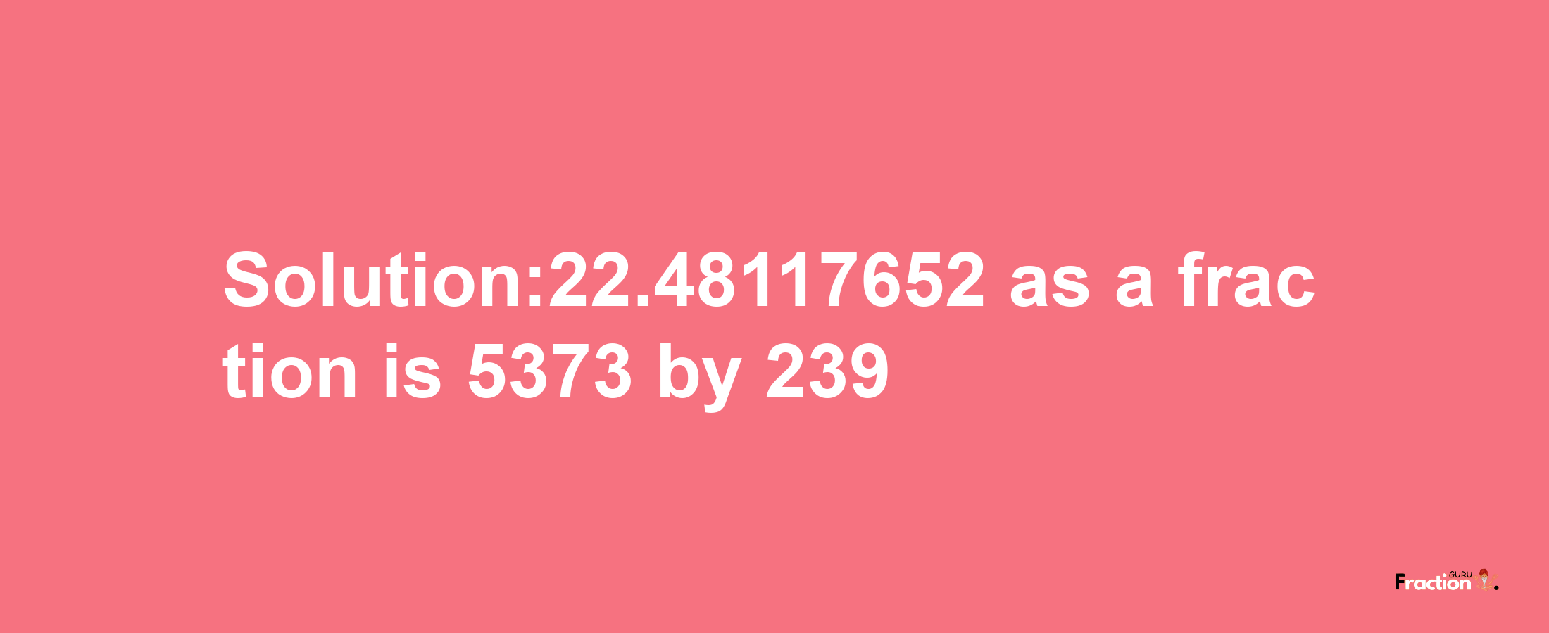 Solution:22.48117652 as a fraction is 5373/239