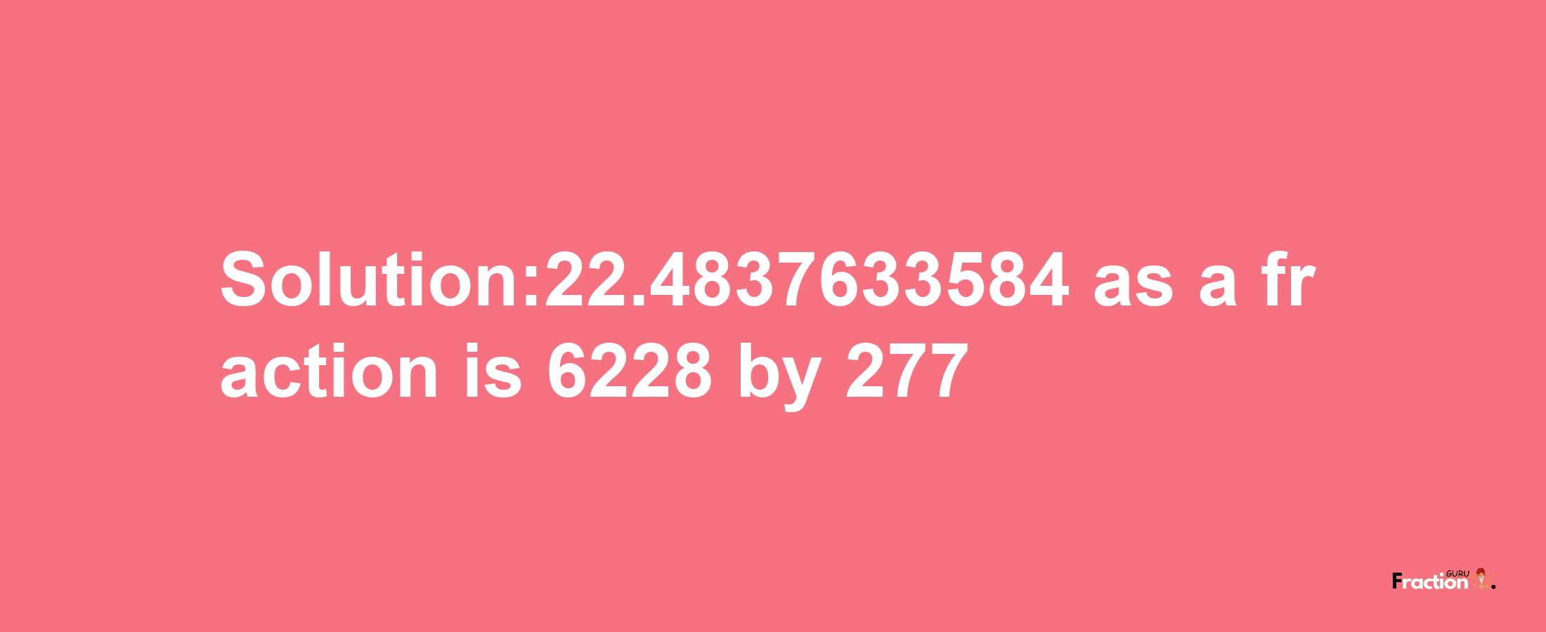 Solution:22.4837633584 as a fraction is 6228/277