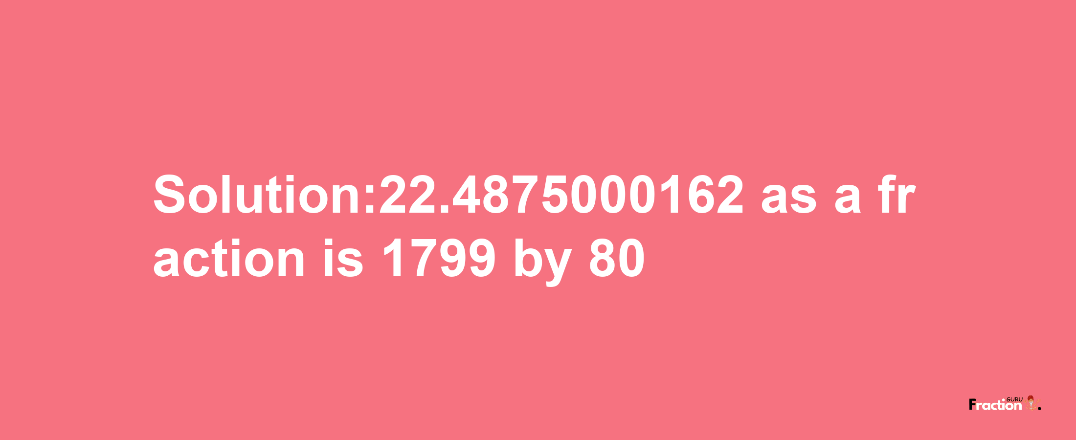 Solution:22.4875000162 as a fraction is 1799/80