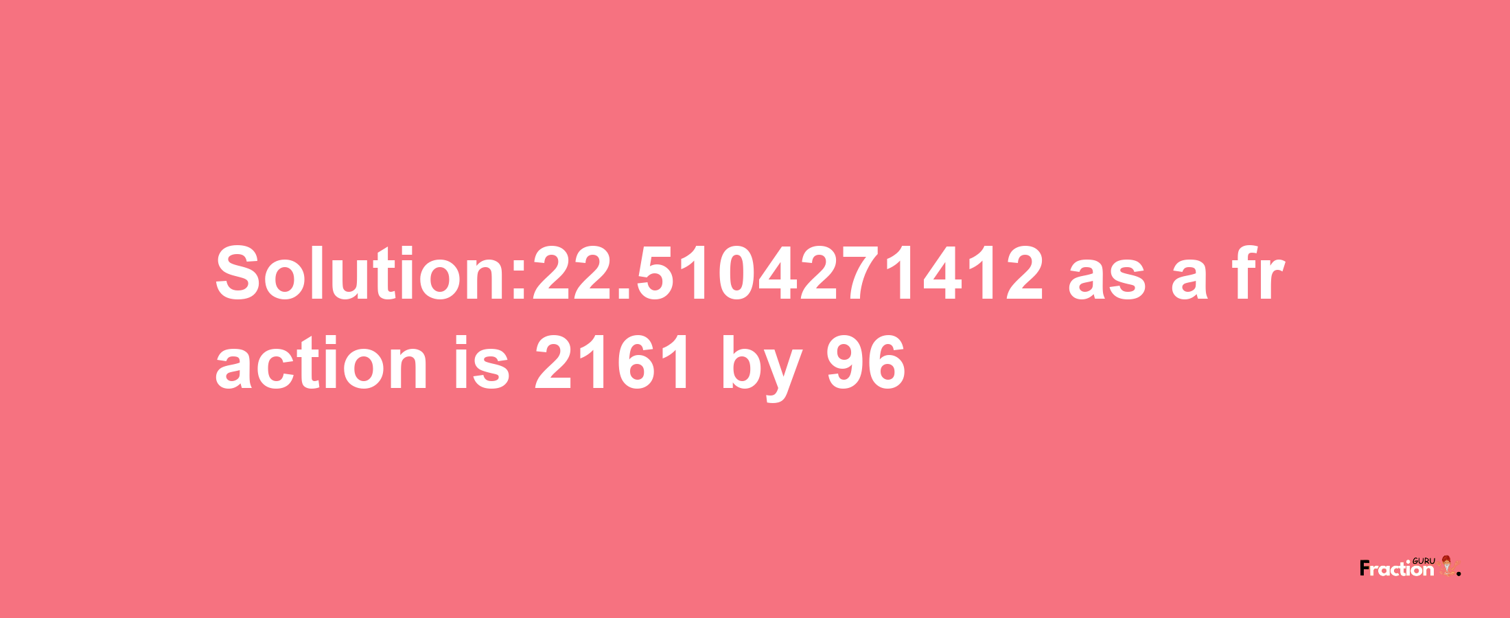 Solution:22.5104271412 as a fraction is 2161/96