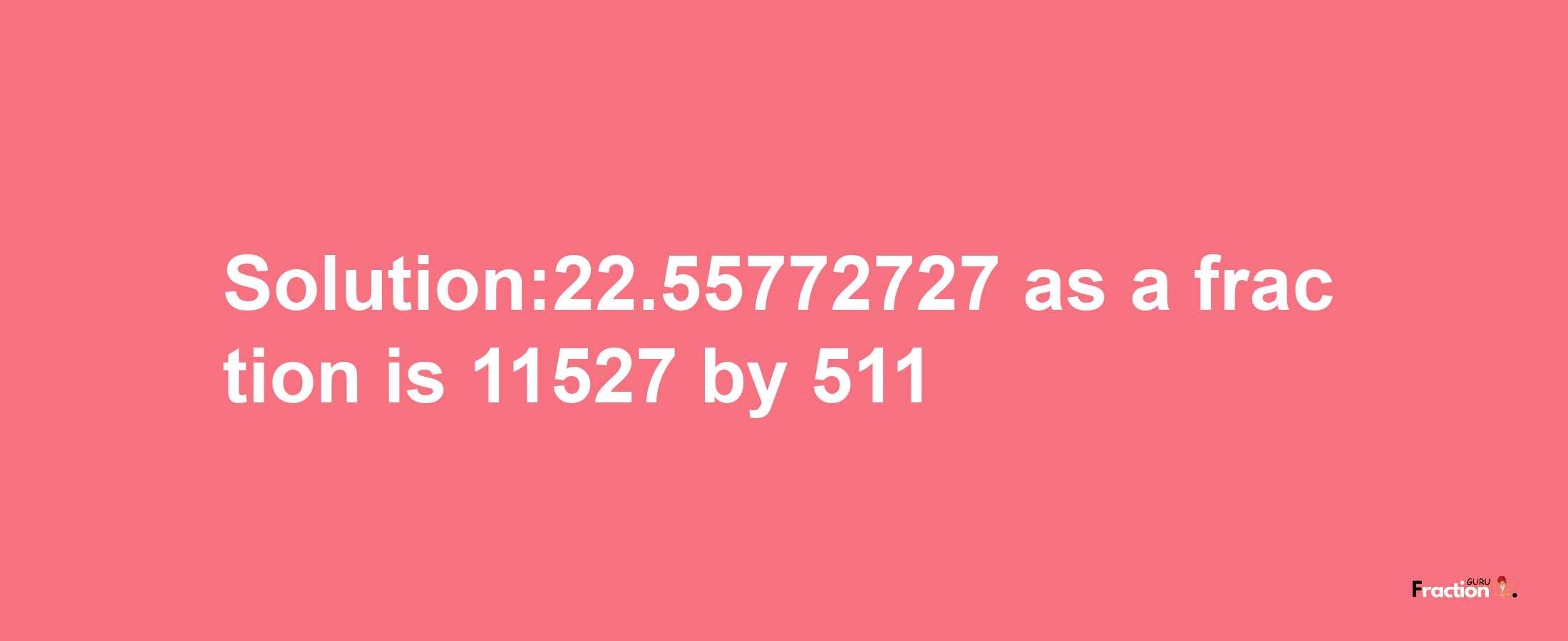 Solution:22.55772727 as a fraction is 11527/511