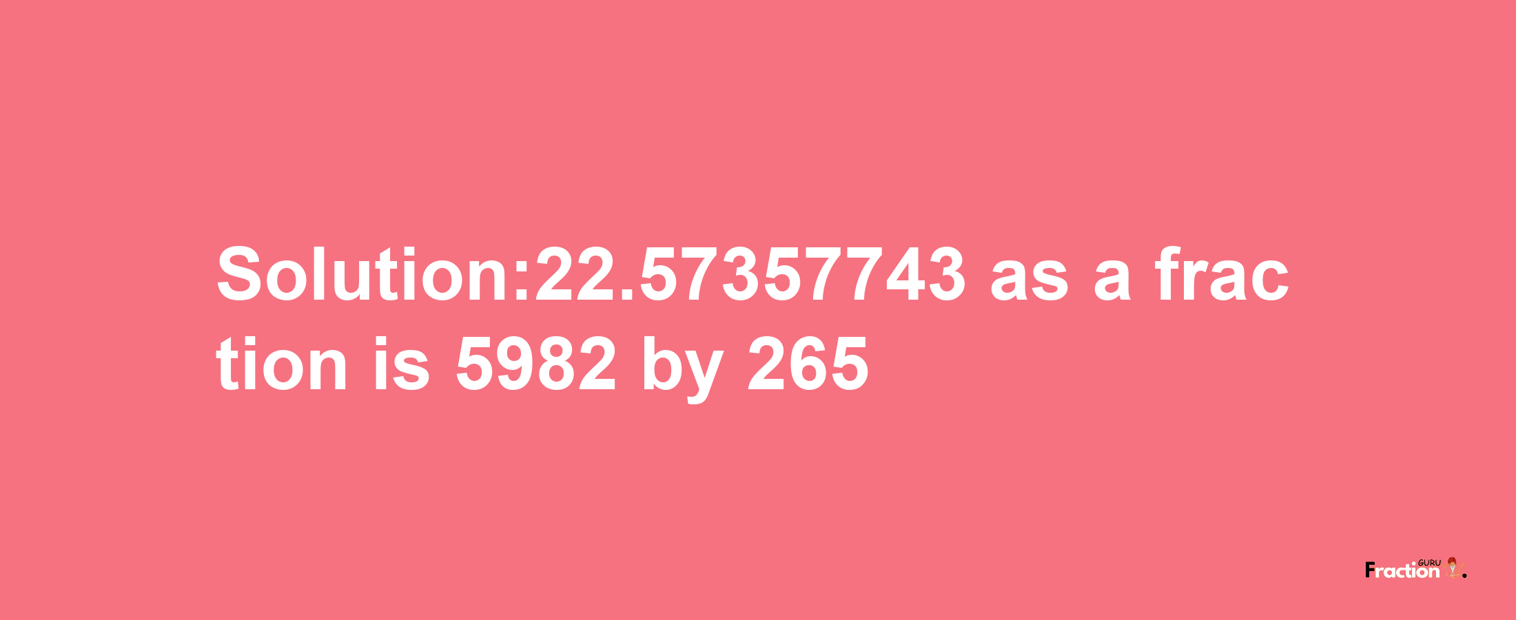 Solution:22.57357743 as a fraction is 5982/265