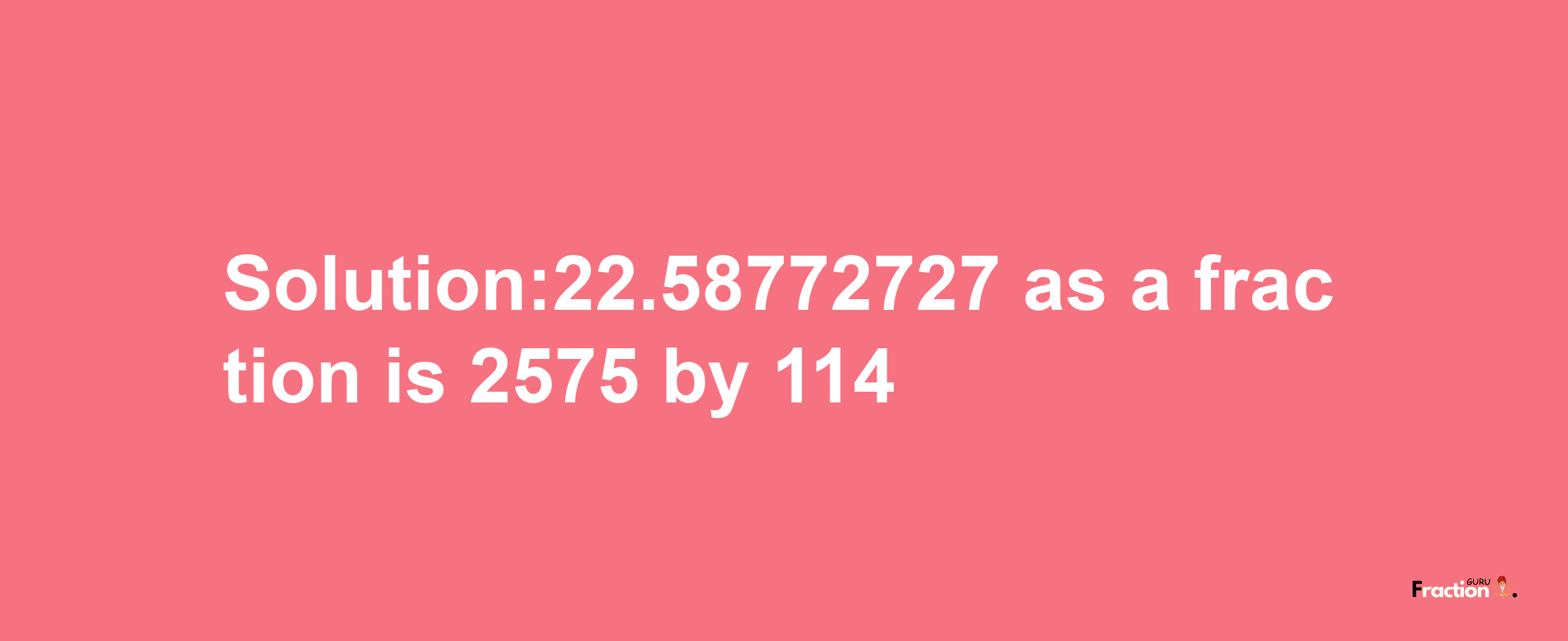 Solution:22.58772727 as a fraction is 2575/114