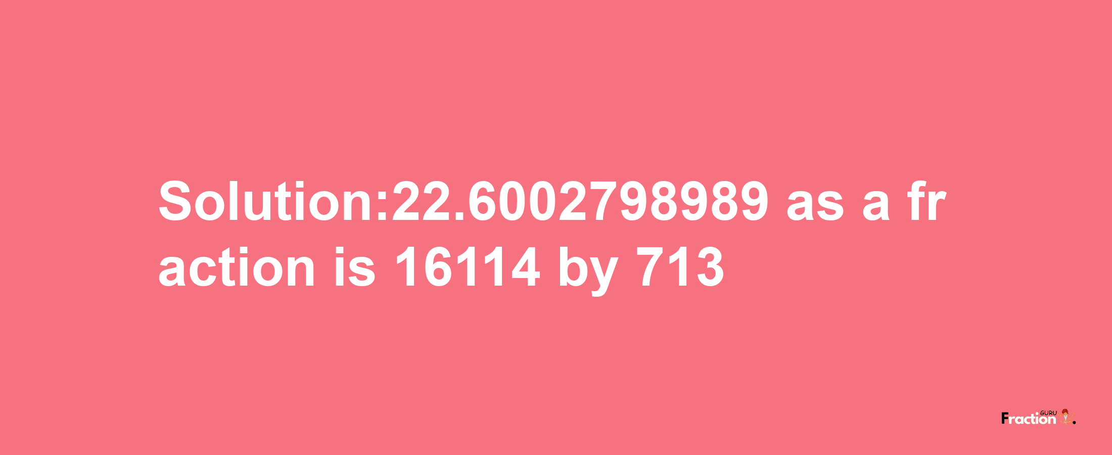 Solution:22.6002798989 as a fraction is 16114/713