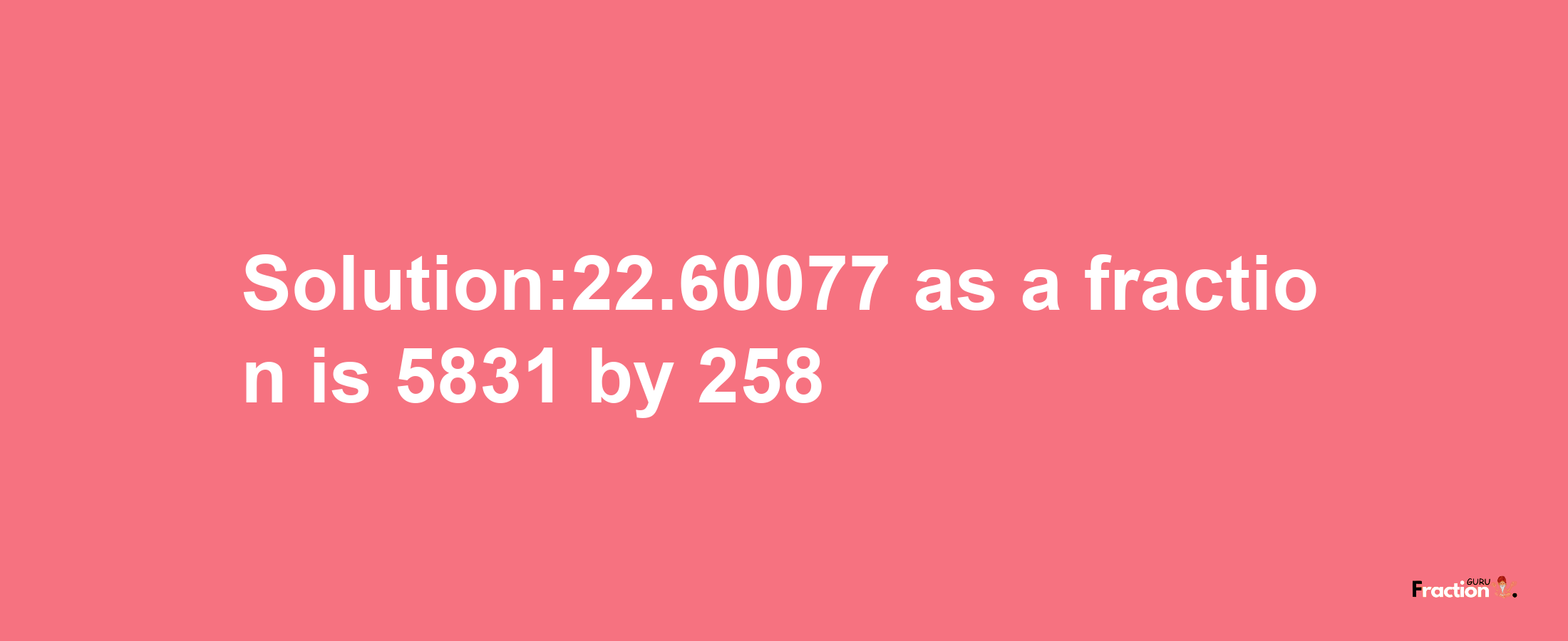 Solution:22.60077 as a fraction is 5831/258