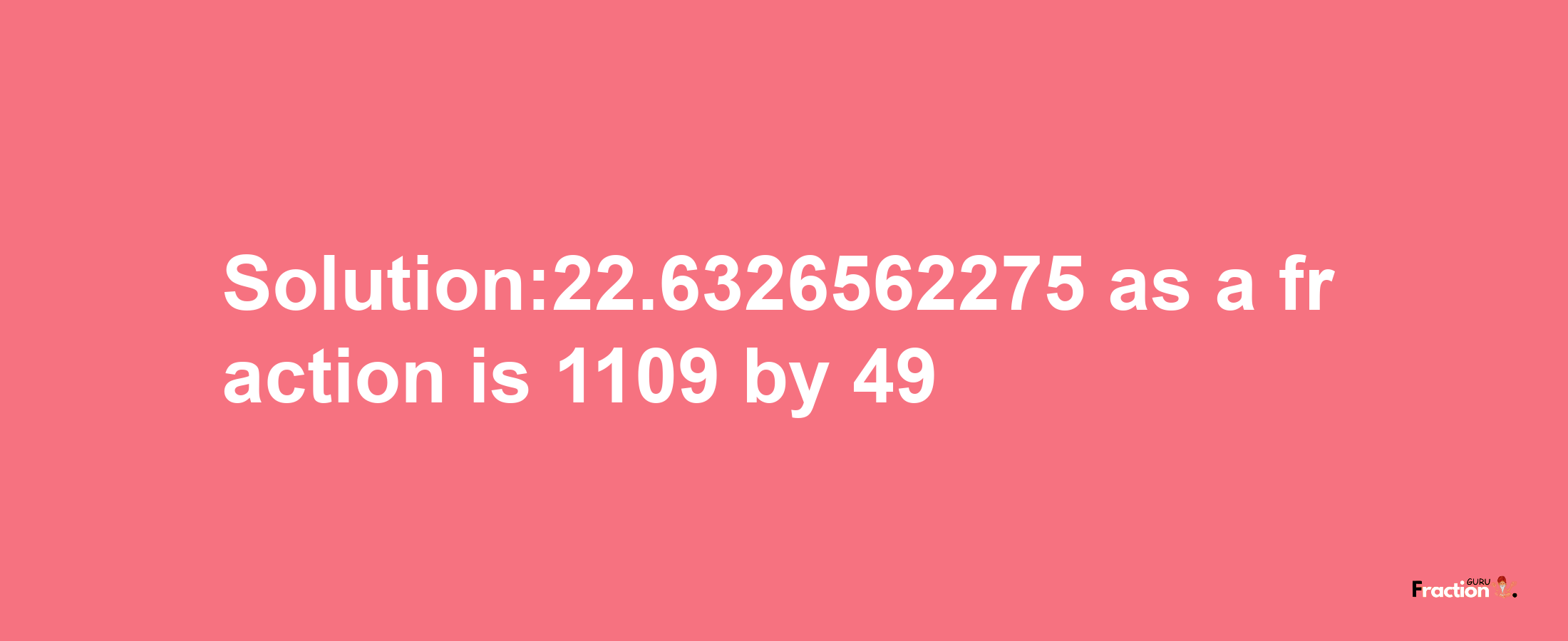 Solution:22.6326562275 as a fraction is 1109/49