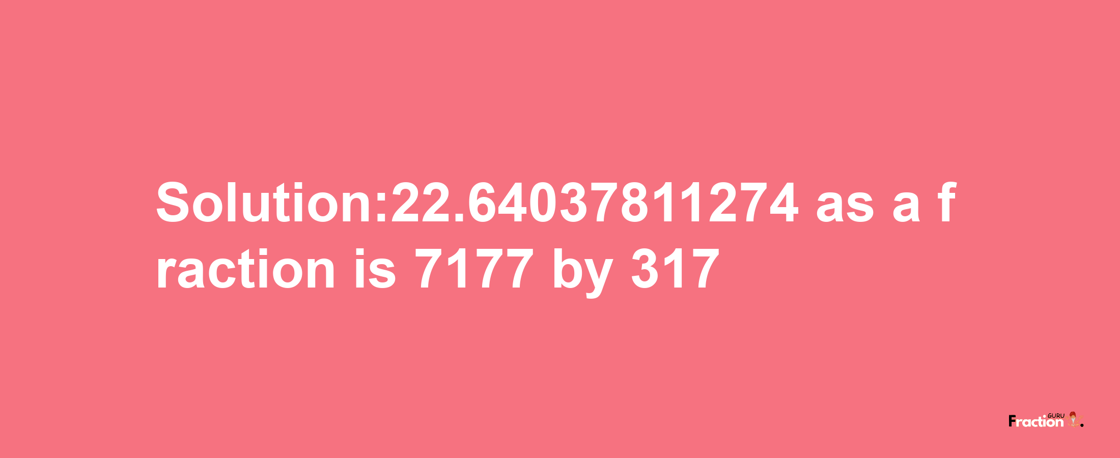 Solution:22.64037811274 as a fraction is 7177/317