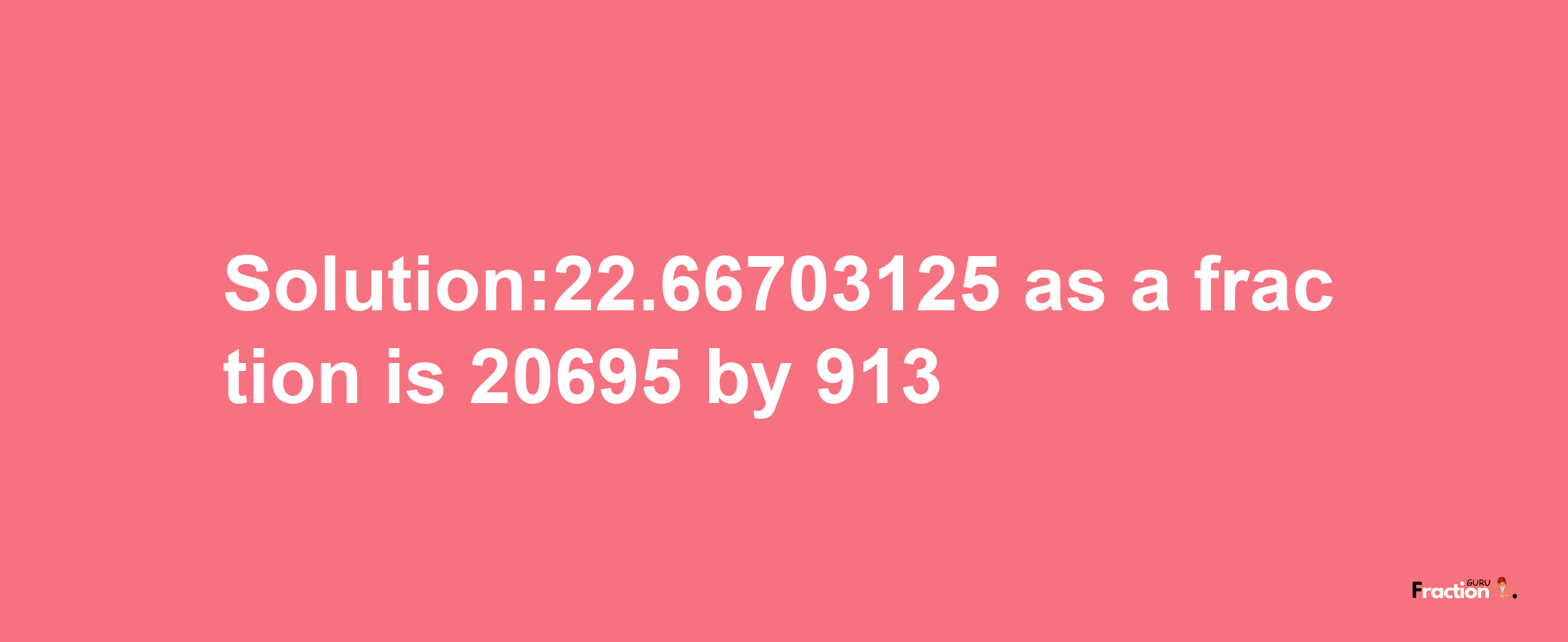 Solution:22.66703125 as a fraction is 20695/913