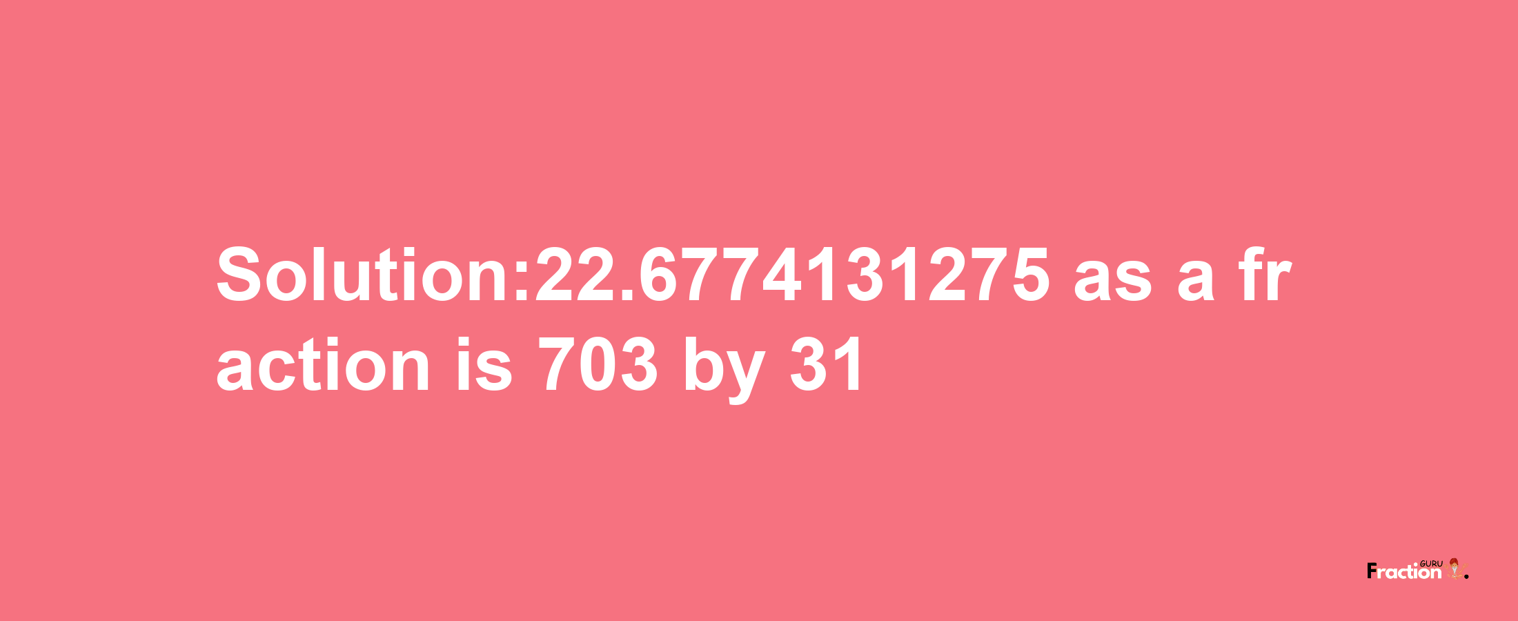 Solution:22.6774131275 as a fraction is 703/31