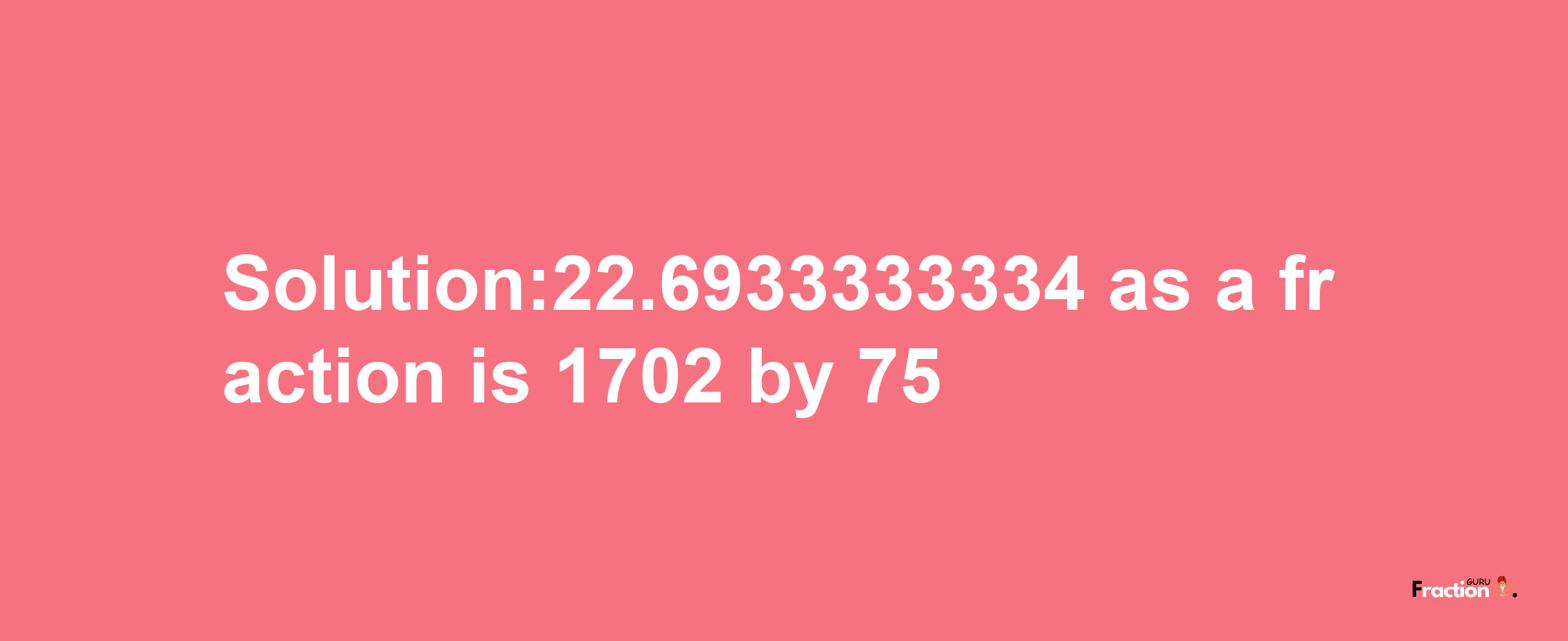 Solution:22.6933333334 as a fraction is 1702/75