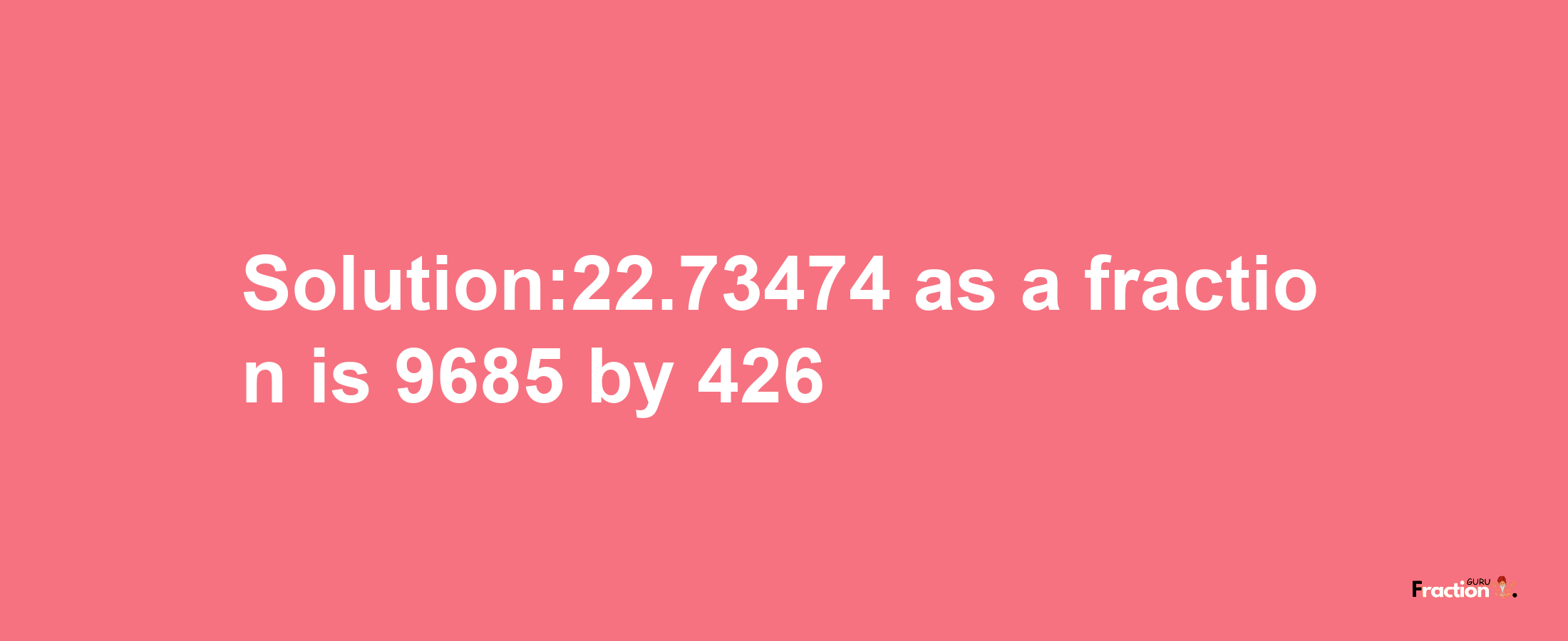 Solution:22.73474 as a fraction is 9685/426