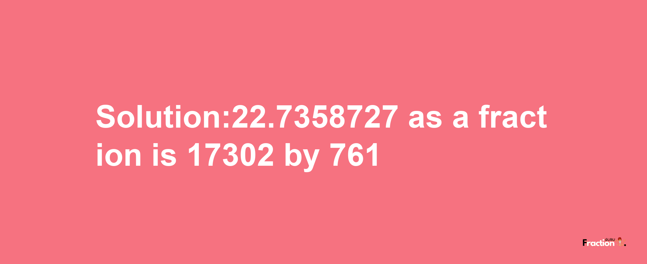 Solution:22.7358727 as a fraction is 17302/761