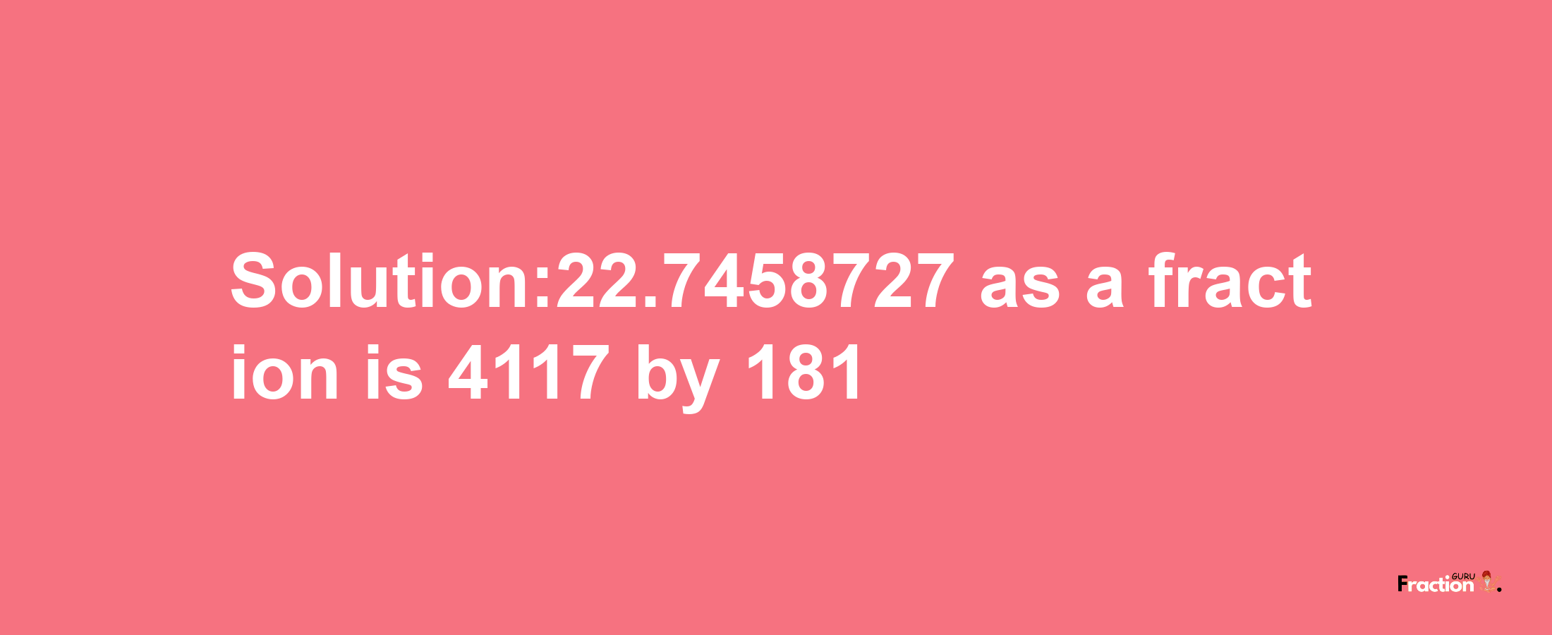 Solution:22.7458727 as a fraction is 4117/181