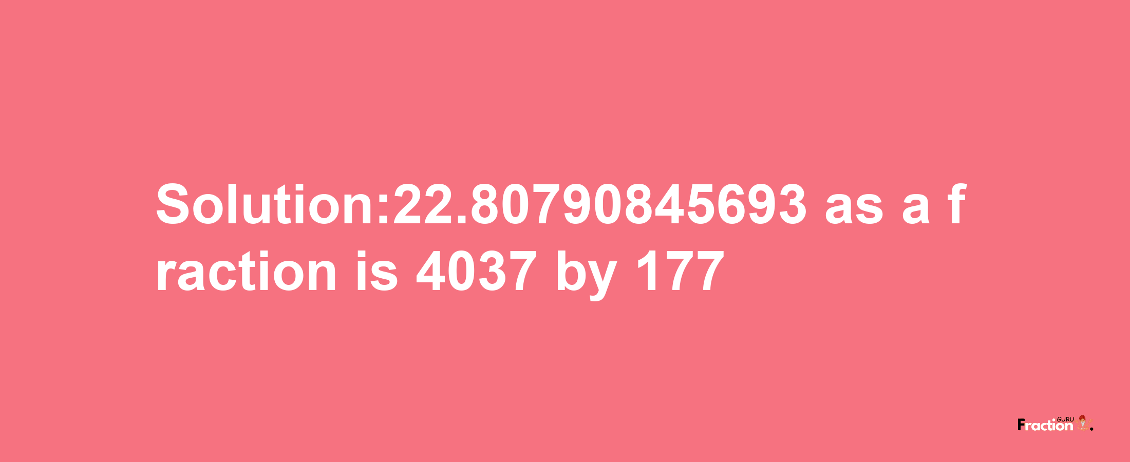 Solution:22.80790845693 as a fraction is 4037/177