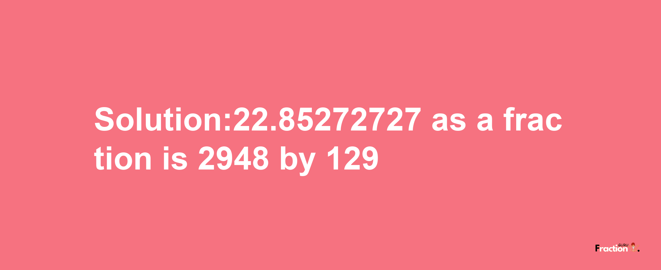 Solution:22.85272727 as a fraction is 2948/129