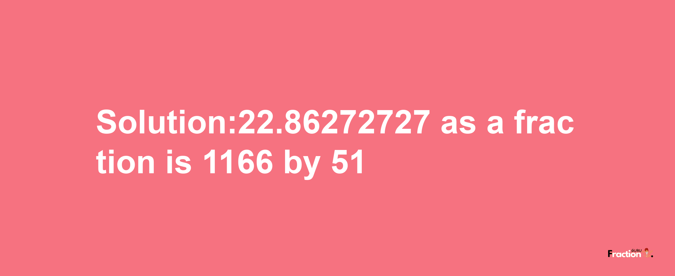 Solution:22.86272727 as a fraction is 1166/51