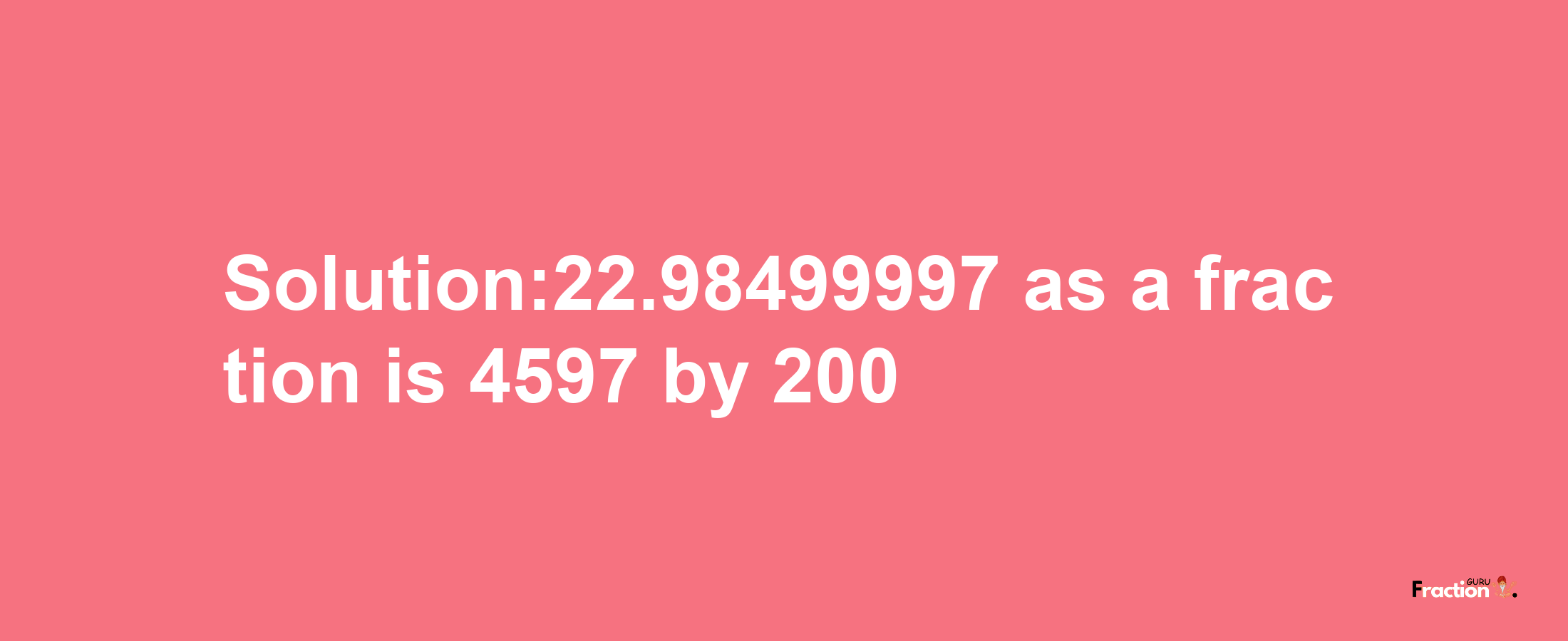 Solution:22.98499997 as a fraction is 4597/200