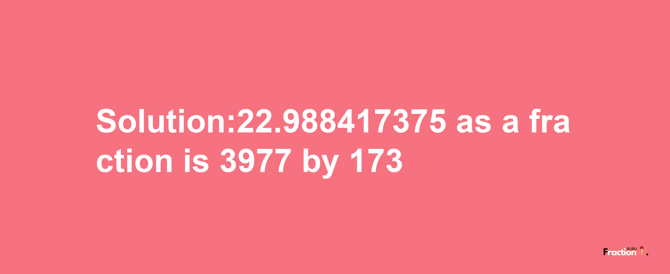 Solution:22.988417375 as a fraction is 3977/173