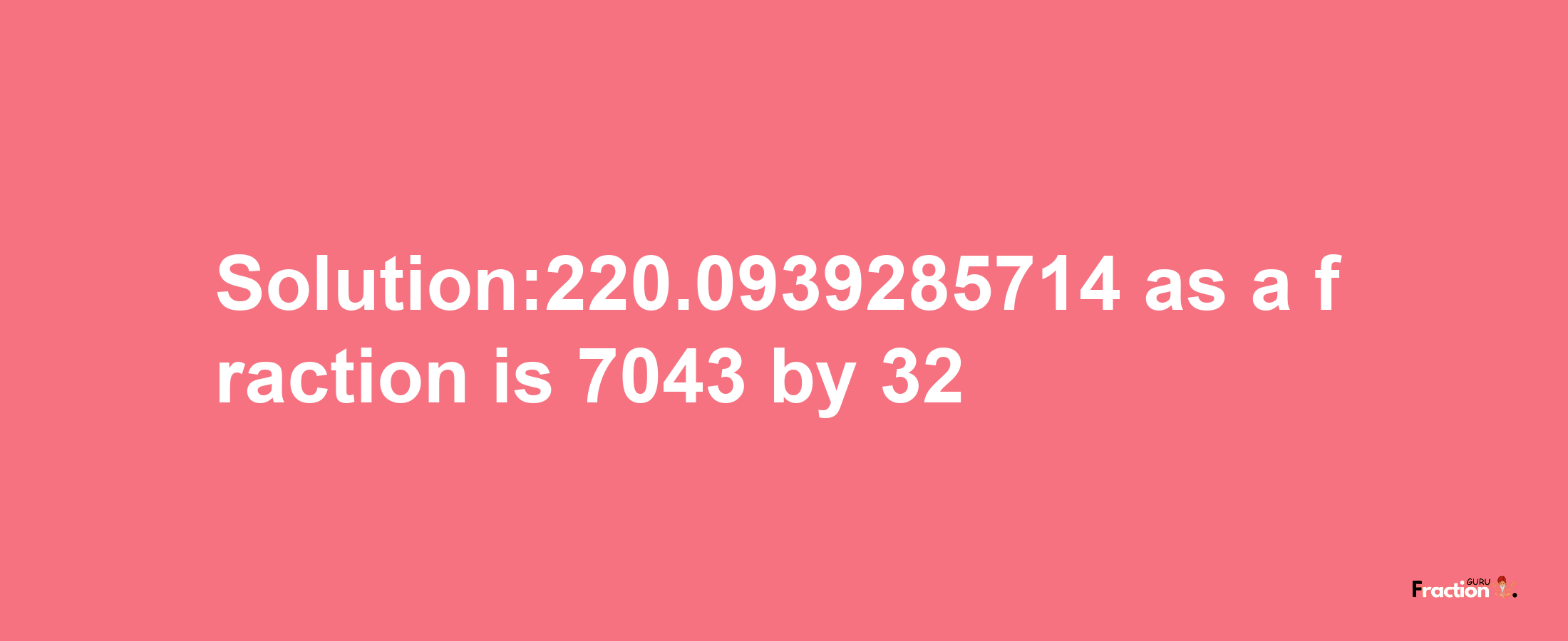 Solution:220.0939285714 as a fraction is 7043/32