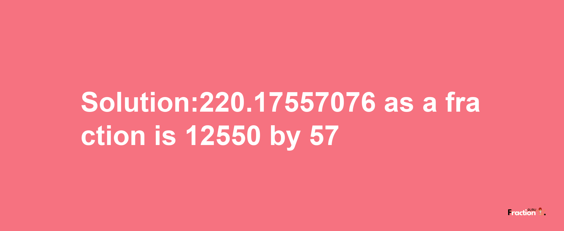 Solution:220.17557076 as a fraction is 12550/57