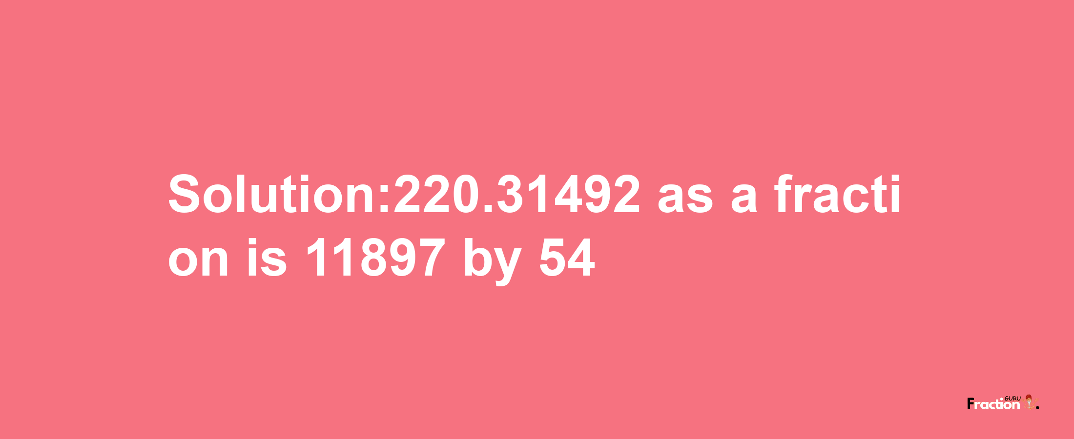 Solution:220.31492 as a fraction is 11897/54