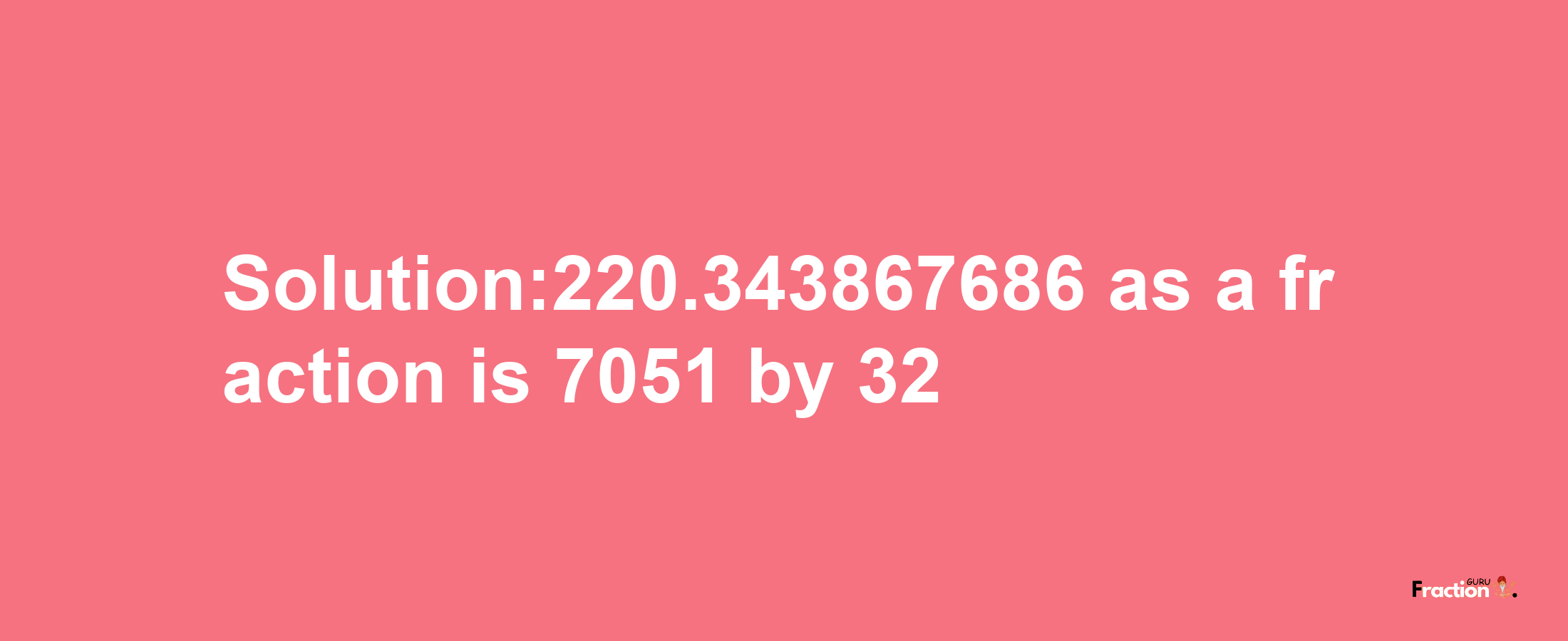 Solution:220.343867686 as a fraction is 7051/32