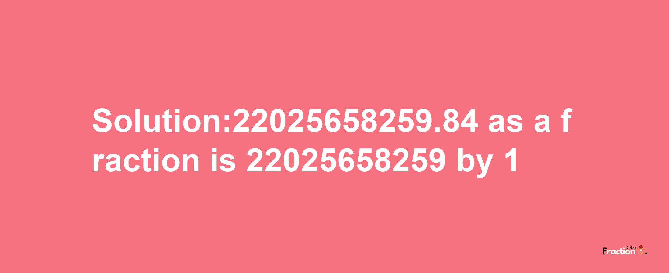 Solution:22025658259.84 as a fraction is 22025658259/1