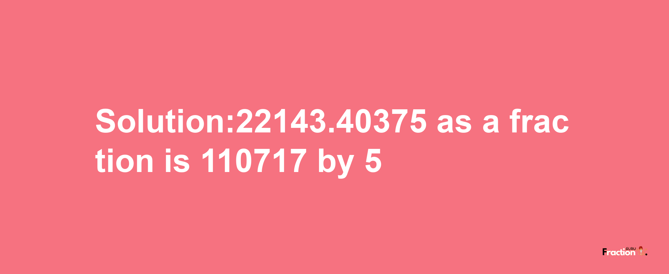 Solution:22143.40375 as a fraction is 110717/5