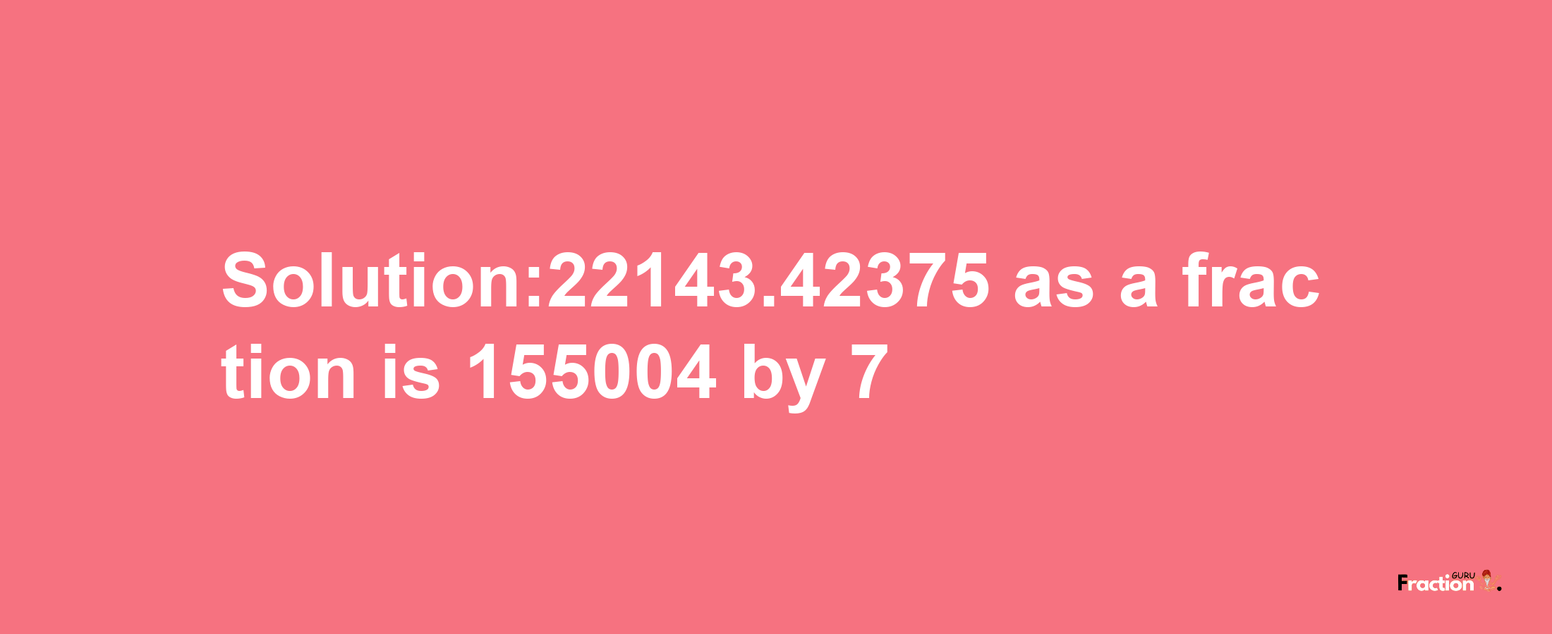 Solution:22143.42375 as a fraction is 155004/7