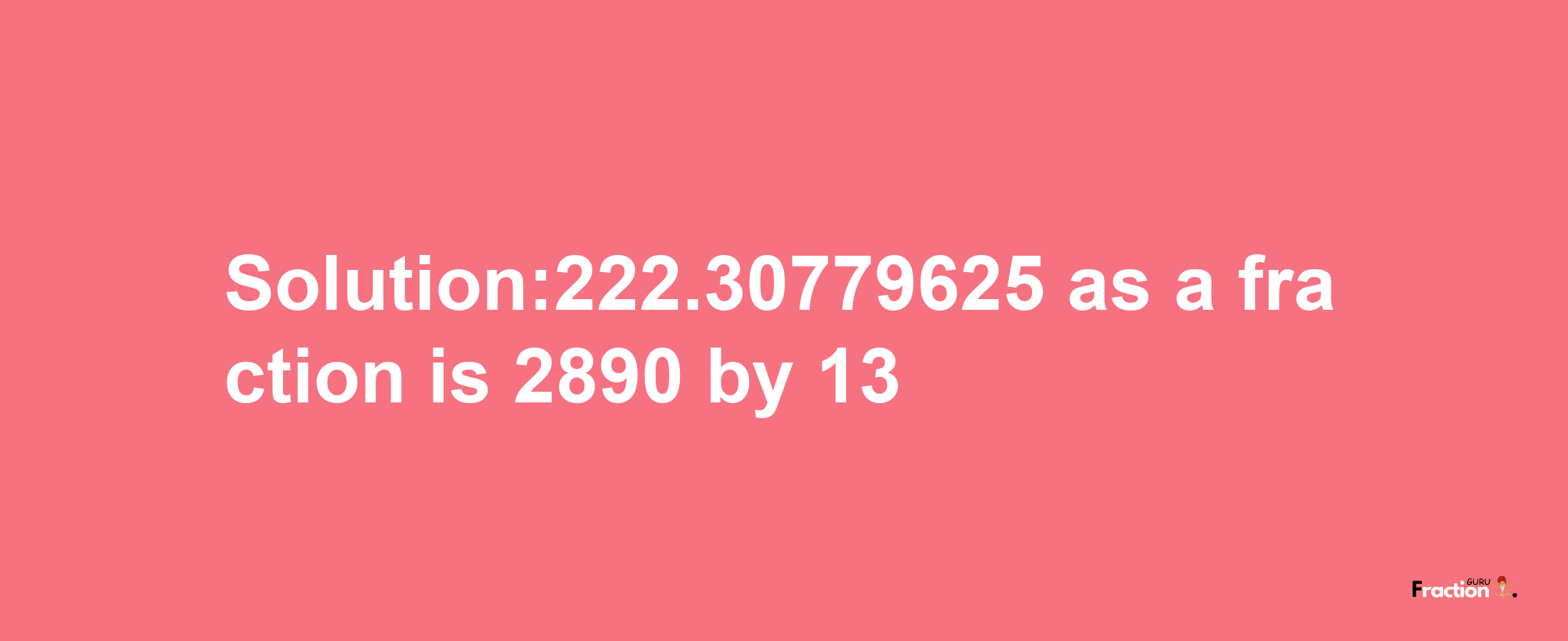 Solution:222.30779625 as a fraction is 2890/13