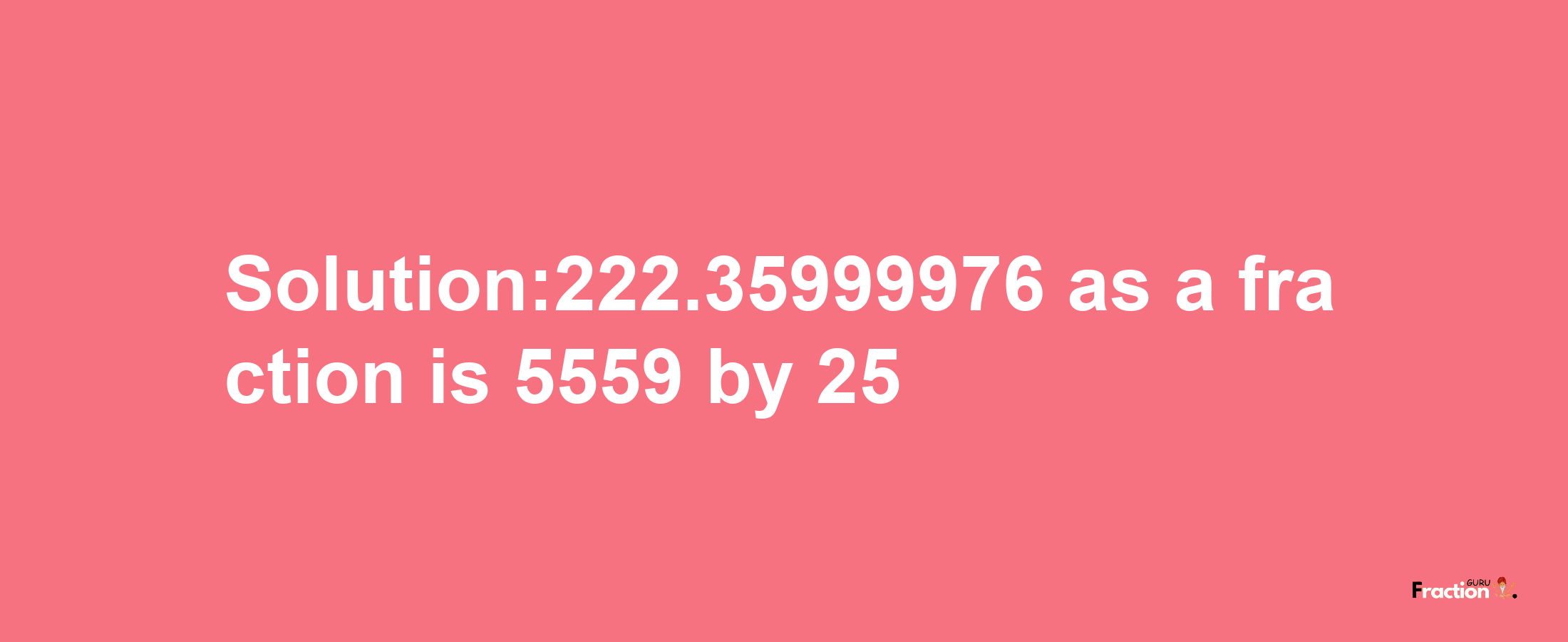 Solution:222.35999976 as a fraction is 5559/25