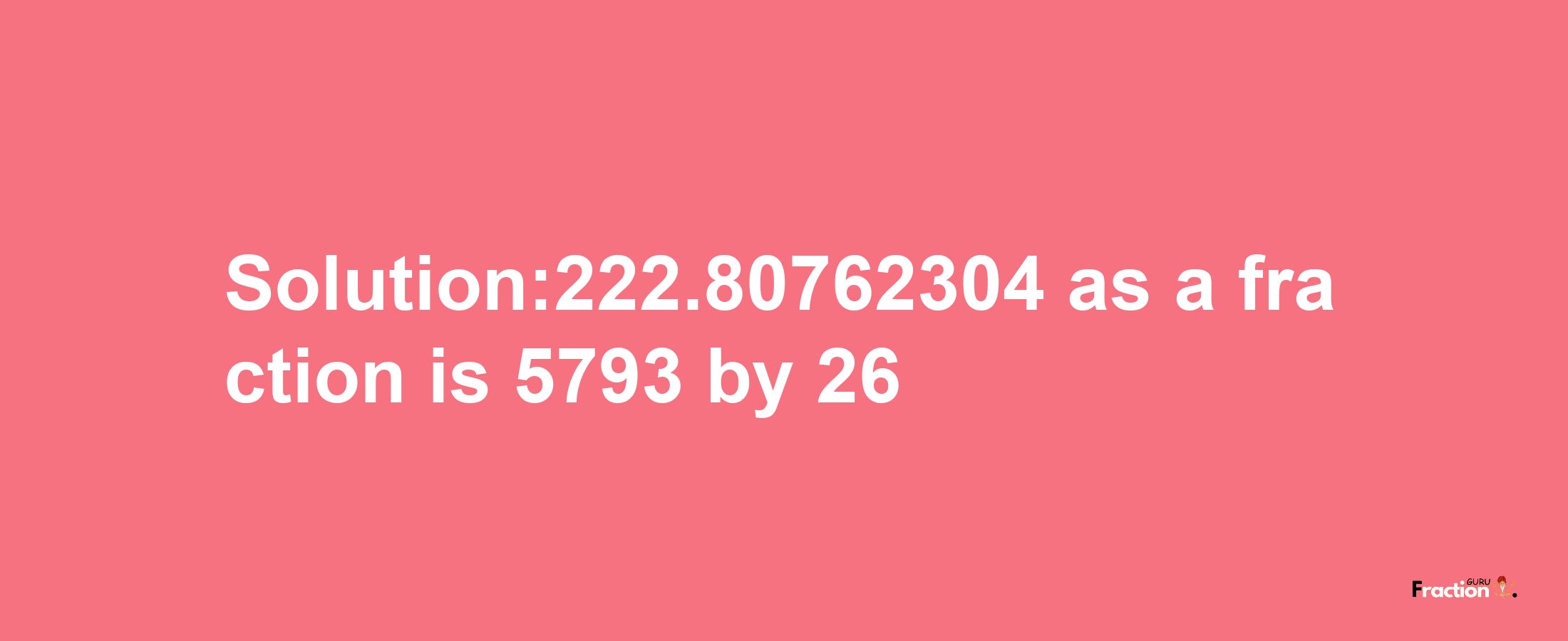 Solution:222.80762304 as a fraction is 5793/26