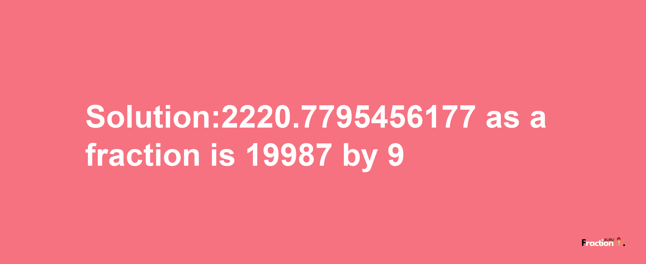 Solution:2220.7795456177 as a fraction is 19987/9