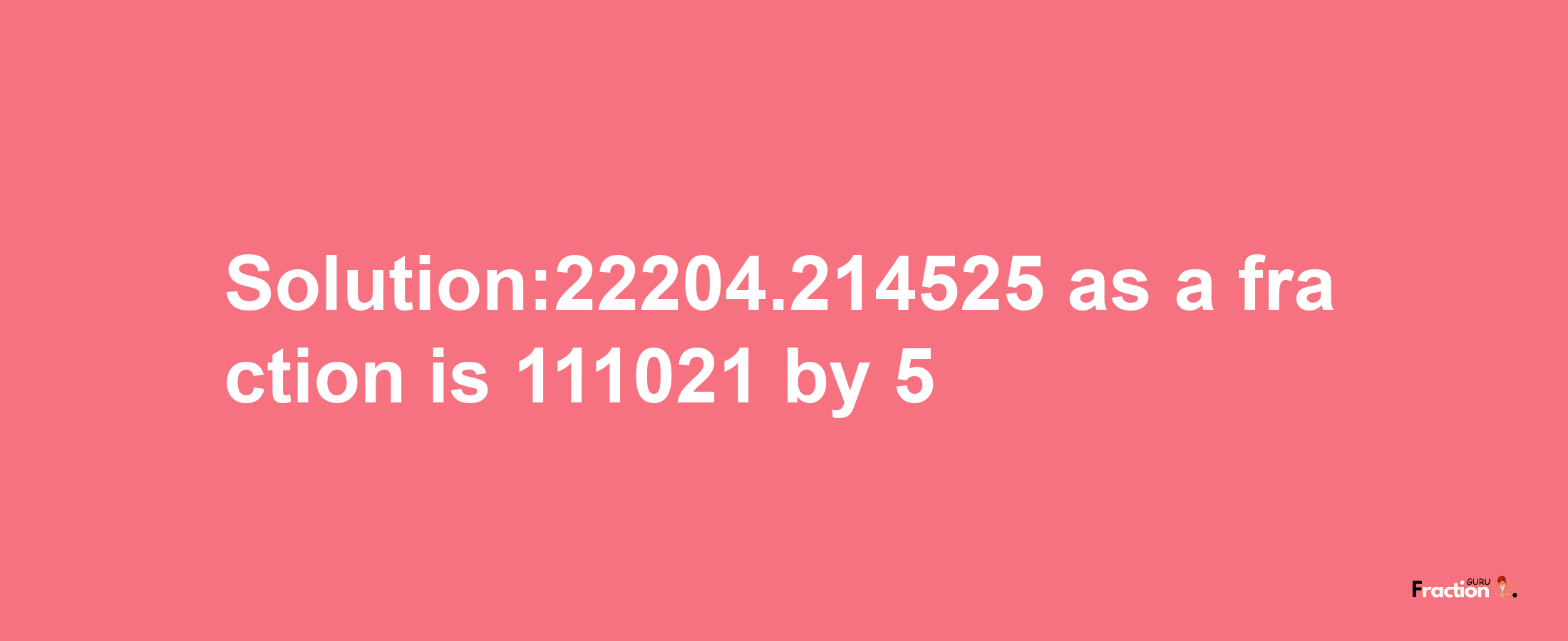 Solution:22204.214525 as a fraction is 111021/5