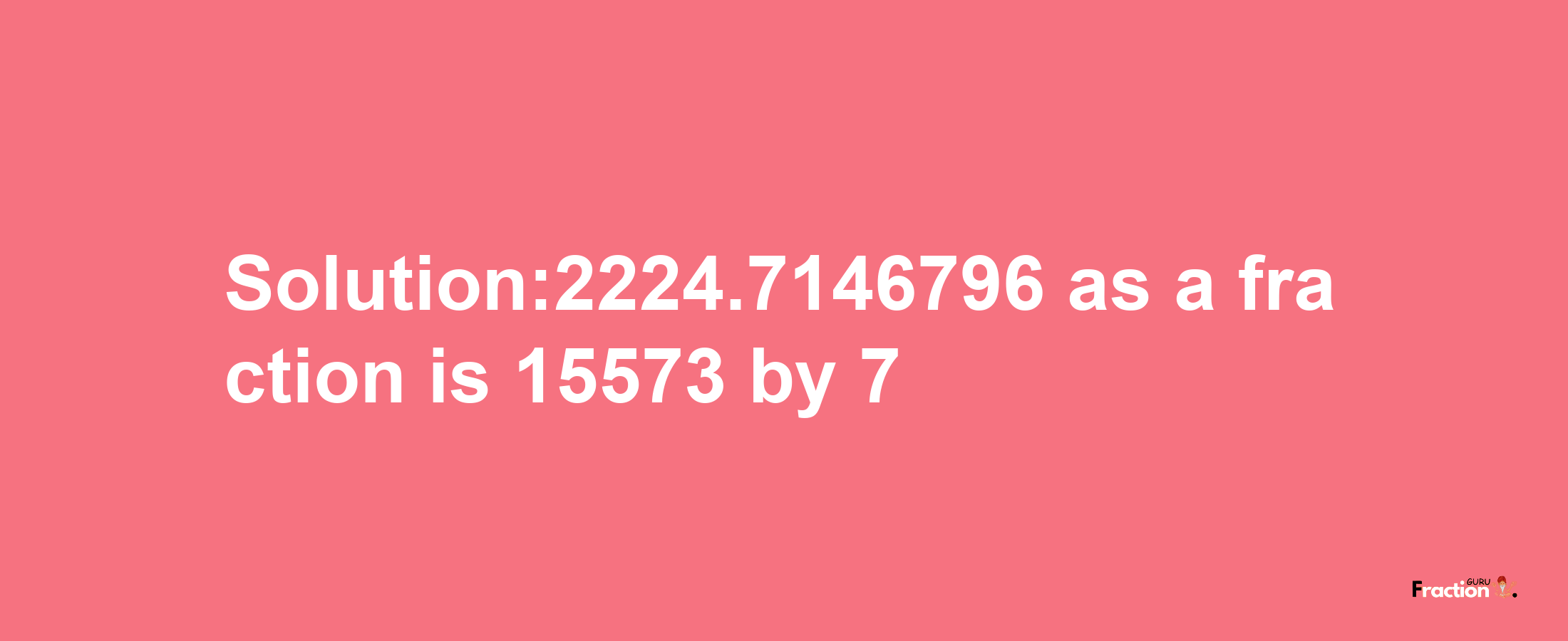 Solution:2224.7146796 as a fraction is 15573/7