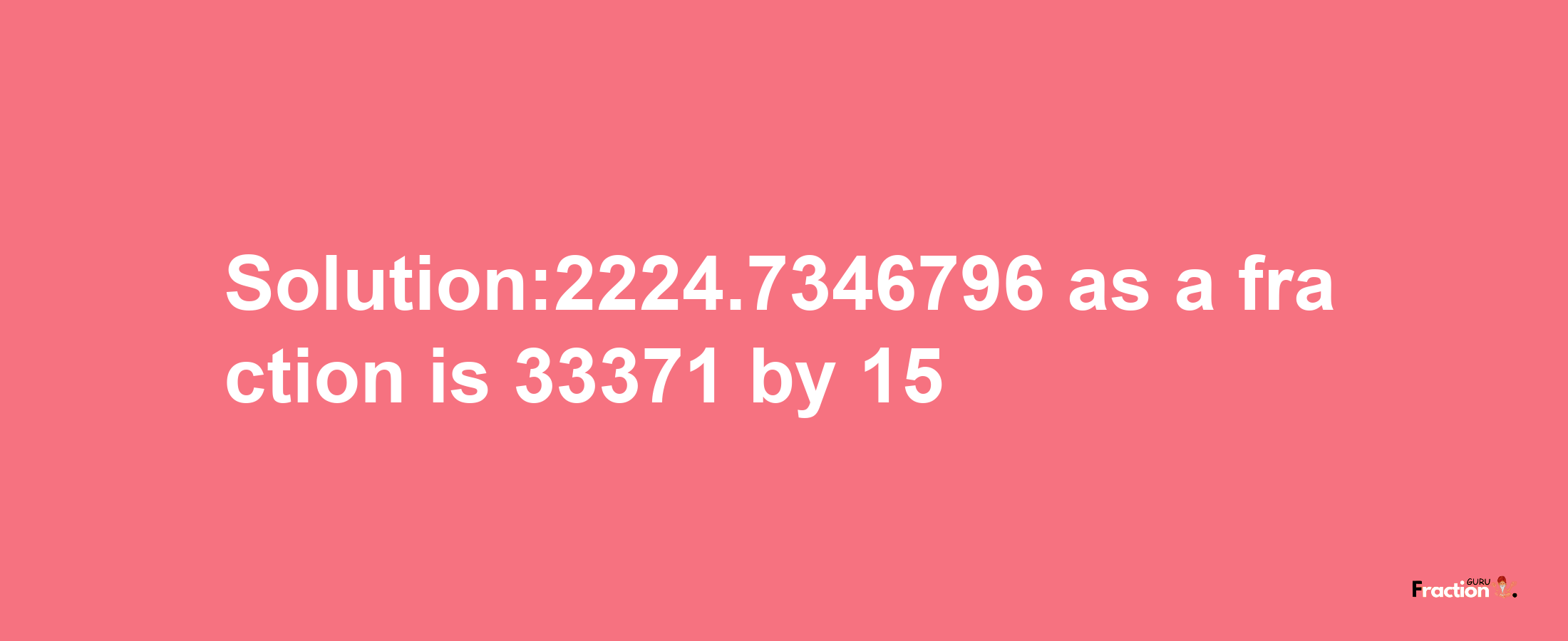 Solution:2224.7346796 as a fraction is 33371/15