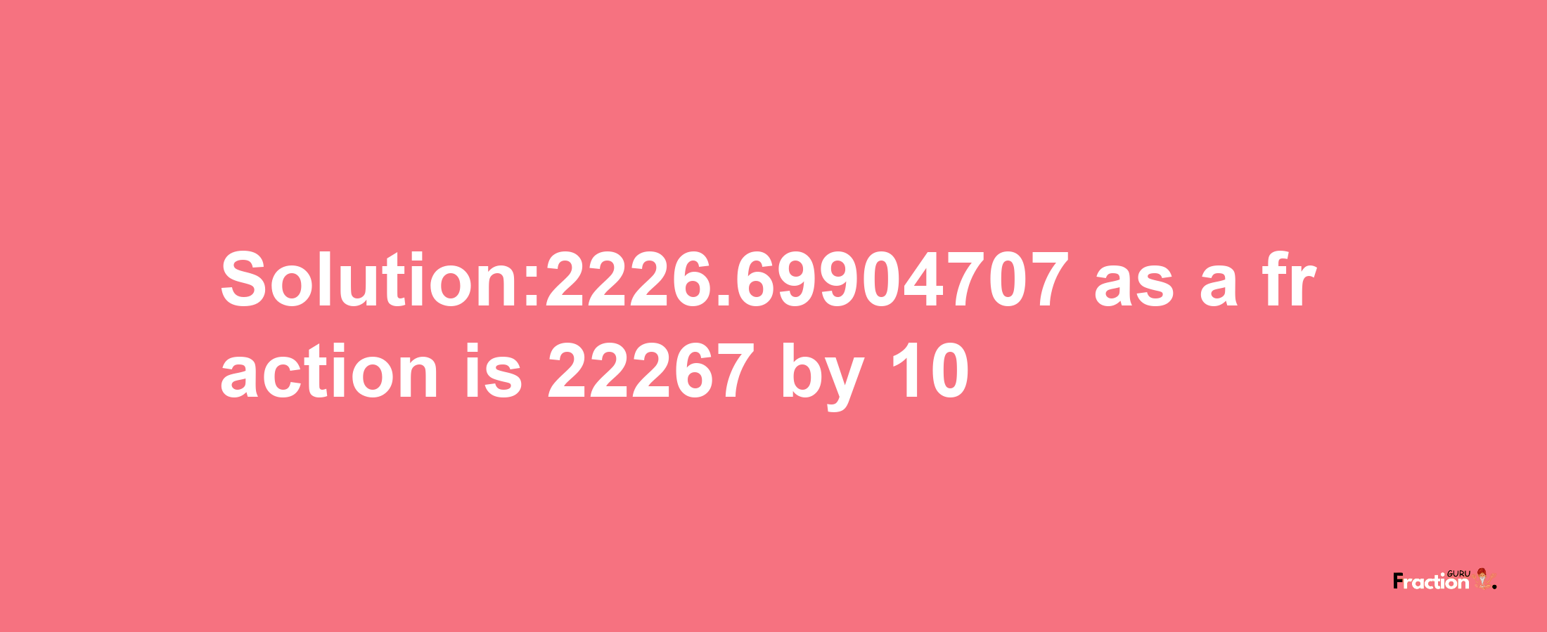 Solution:2226.69904707 as a fraction is 22267/10