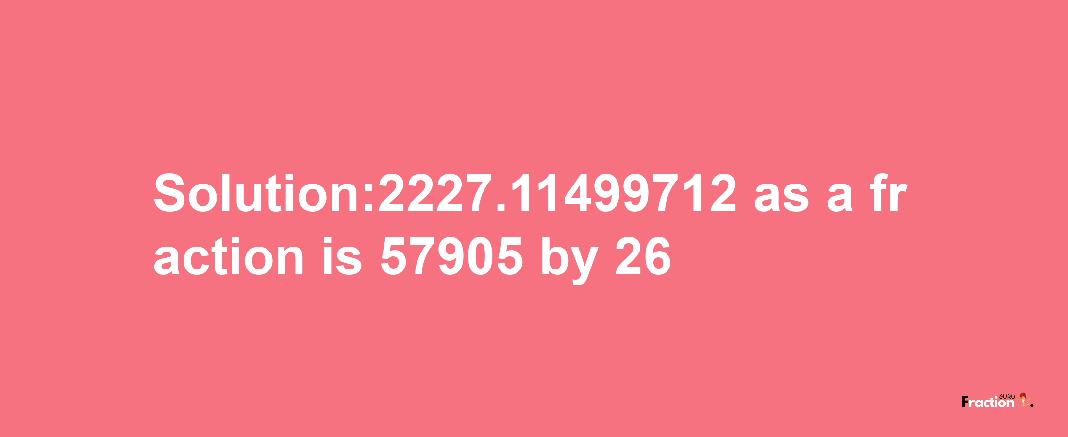 Solution:2227.11499712 as a fraction is 57905/26