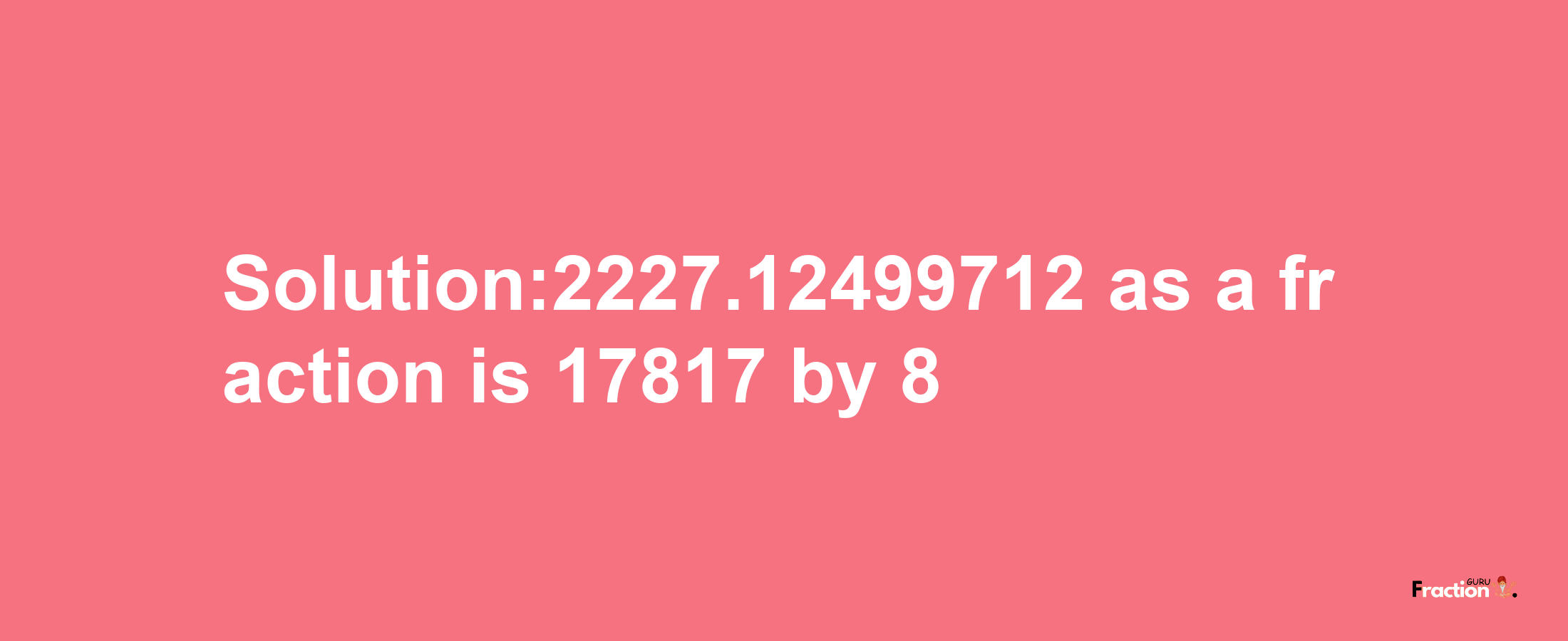 Solution:2227.12499712 as a fraction is 17817/8