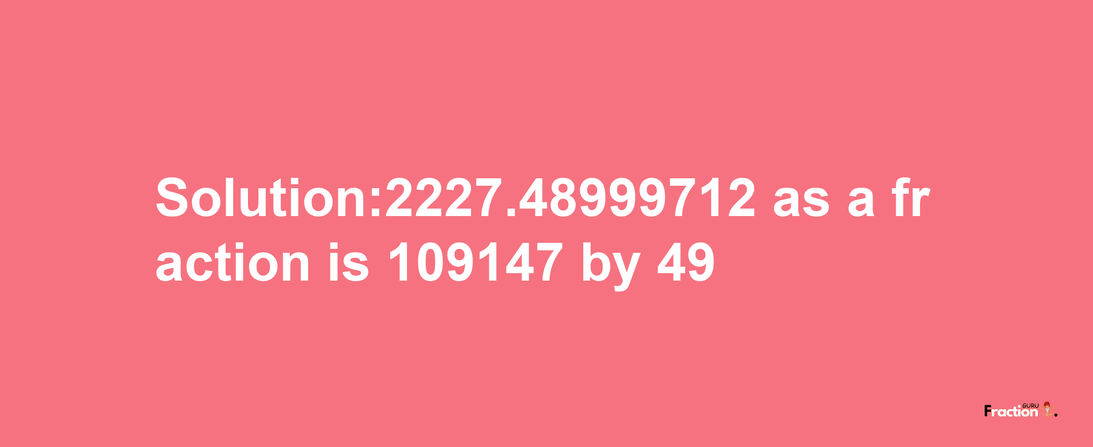 Solution:2227.48999712 as a fraction is 109147/49