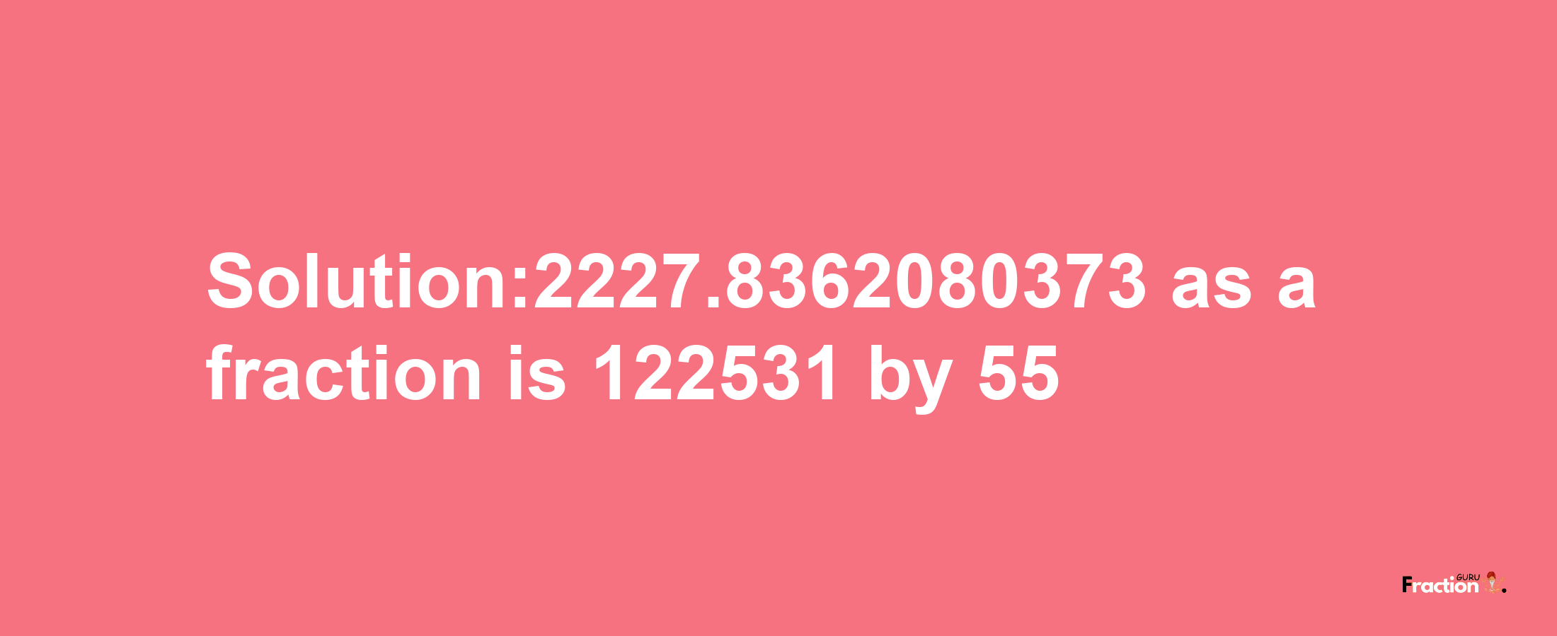 Solution:2227.8362080373 as a fraction is 122531/55