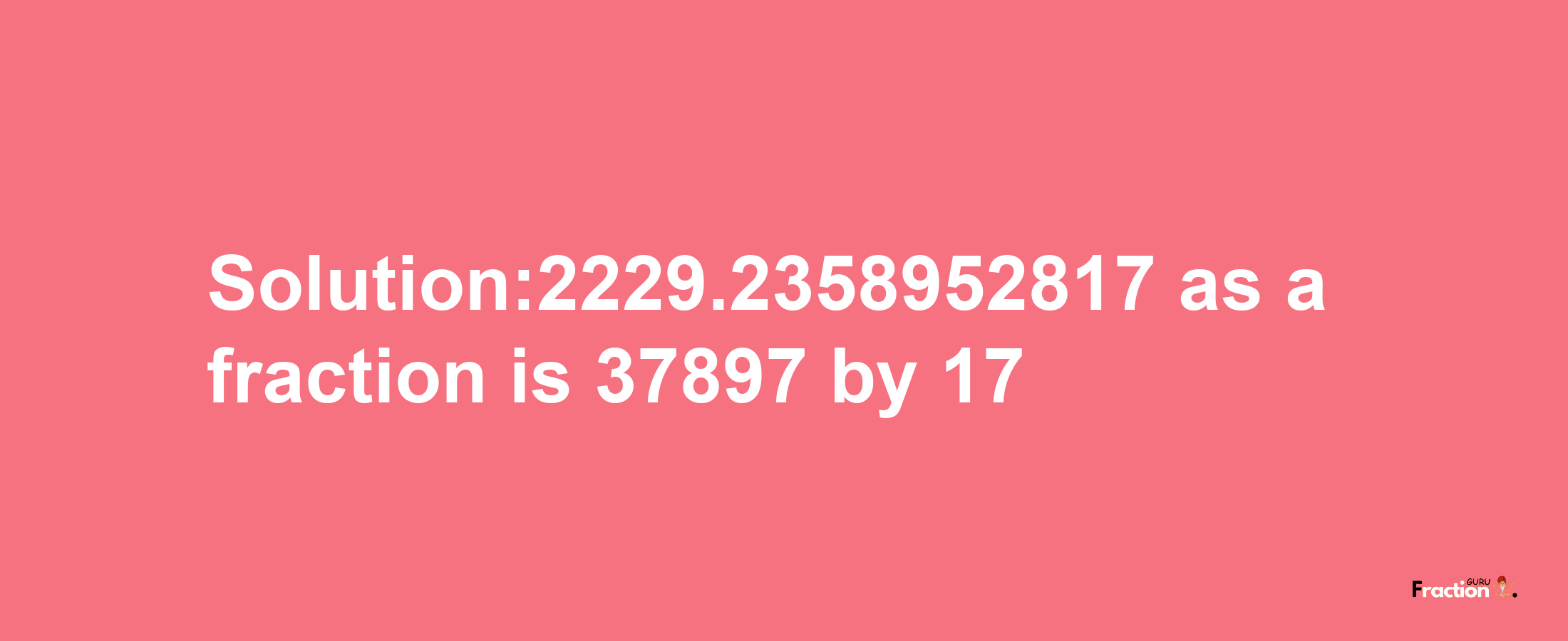 Solution:2229.2358952817 as a fraction is 37897/17